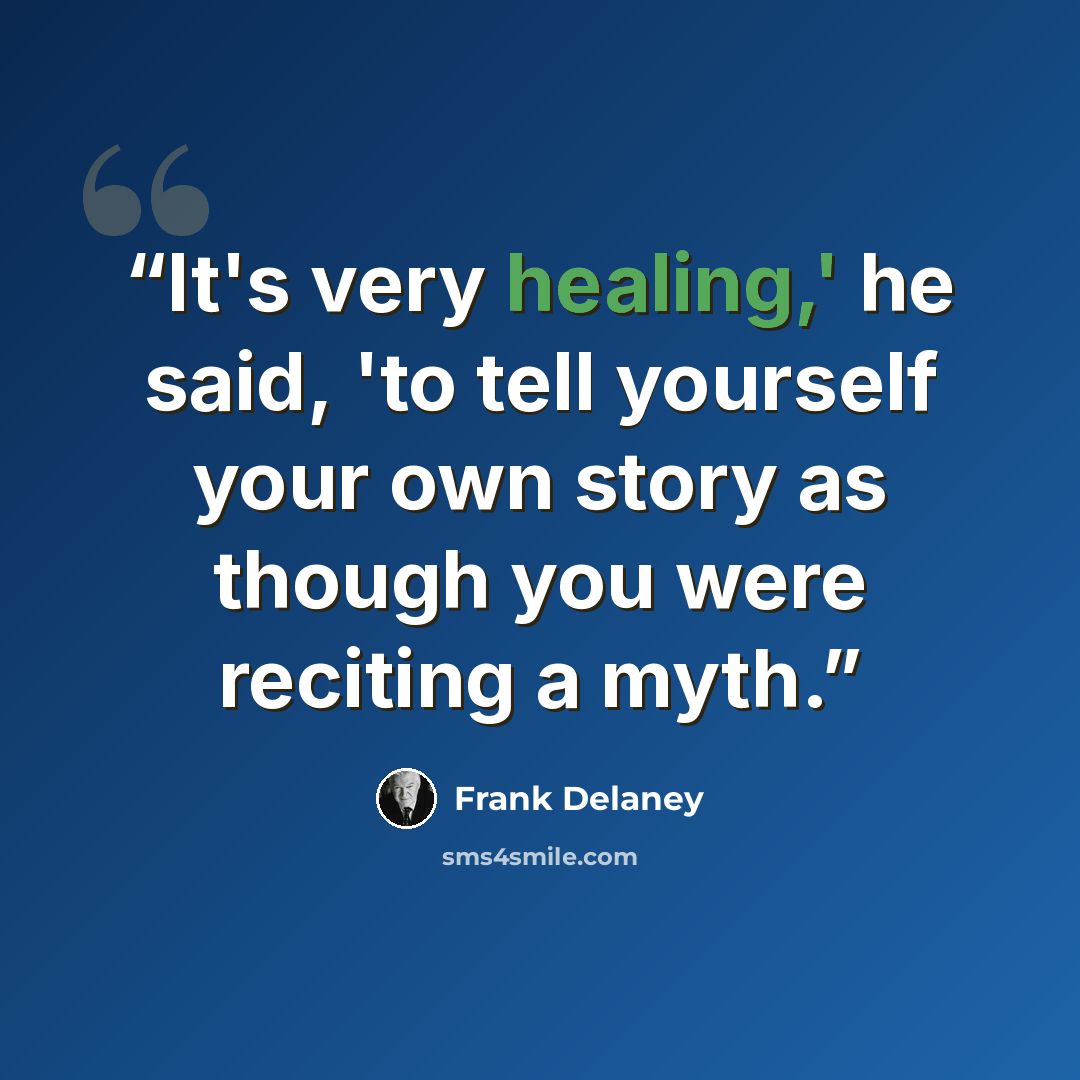 “It's very healing,' he said, 'to tell yourself your own story as though you were reciting a myth.” quote by Frank Delaney