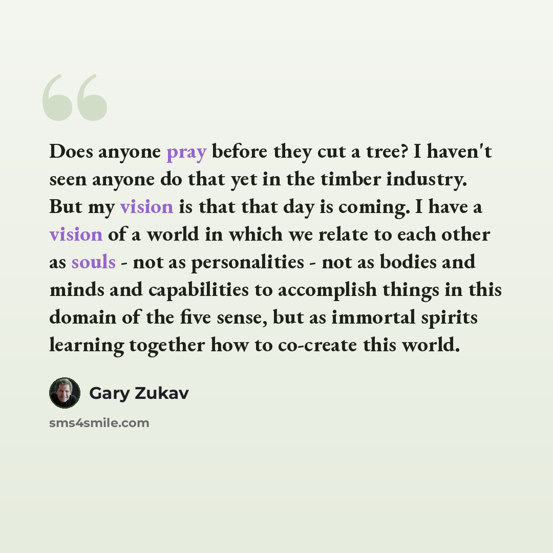 “Does anyone pray before they cut a tree? I haven't seen anyone do that yet in the timber industry. But my vision is that that day is coming. I have a vision of a world in which we relate to each other as souls - not as personalities - not as bodies and minds and capabilities to accomplish things…” quote by Gary Zukav