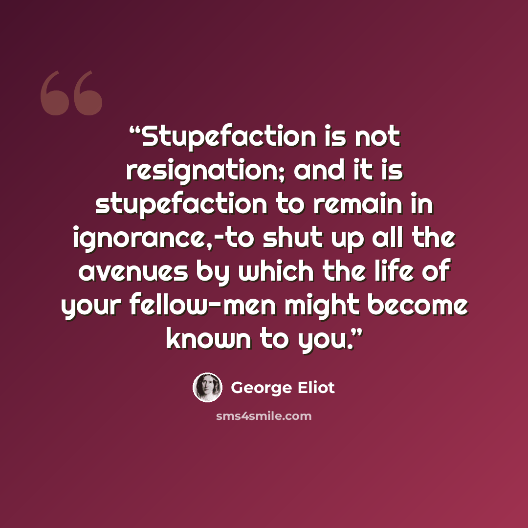 “Stupefaction is not resignation; and it is stupefaction to remain in ignorance,–to shut up all the avenues by which the life of your fellow-men might become known to you.” quote by George Eliot