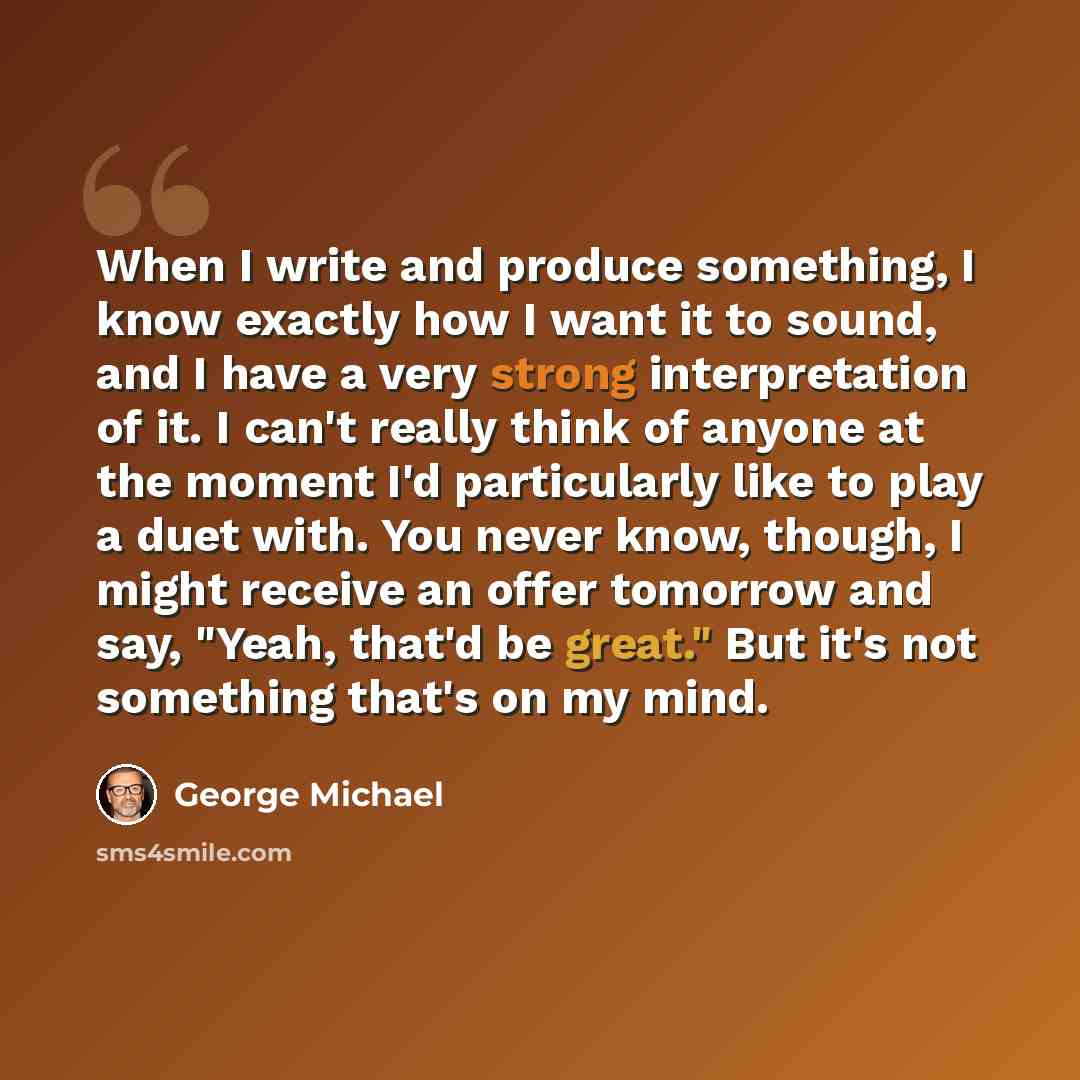 “When I write and produce something, I know exactly how I want it to sound, and I have a very strong interpretation of it. I can't really think of anyone at the moment I'd particularly like to play a duet with. You never know, though, I might receive an offer tomorrow and say, "Yeah, that'd be…” quote by George Michael