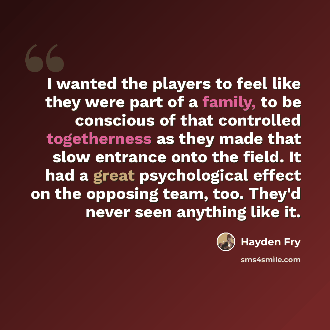 “I wanted the players to feel like they were part of a family, to be conscious of that controlled togetherness as they made that slow entrance onto the field. It had a great psychological effect on the opposing team, too. They'd never seen anything like it.” quote by Hayden Fry