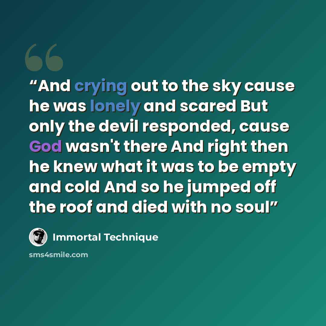 “And crying out to the sky cause he was lonely and scared But only the devil responded, cause God wasn't there And right then he knew what it was to be empty and cold And so he jumped off the roof and died with no soul” quote by Immortal Technique