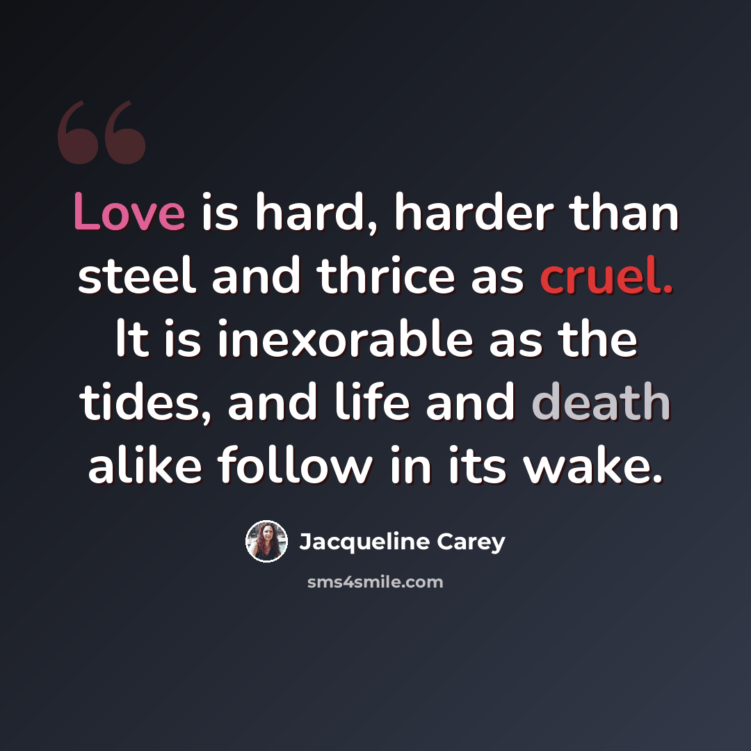 “Love is hard, harder than steel and thrice as cruel. It is inexorable as the tides, and life and death alike follow in its wake.” quote by Jacqueline Carey