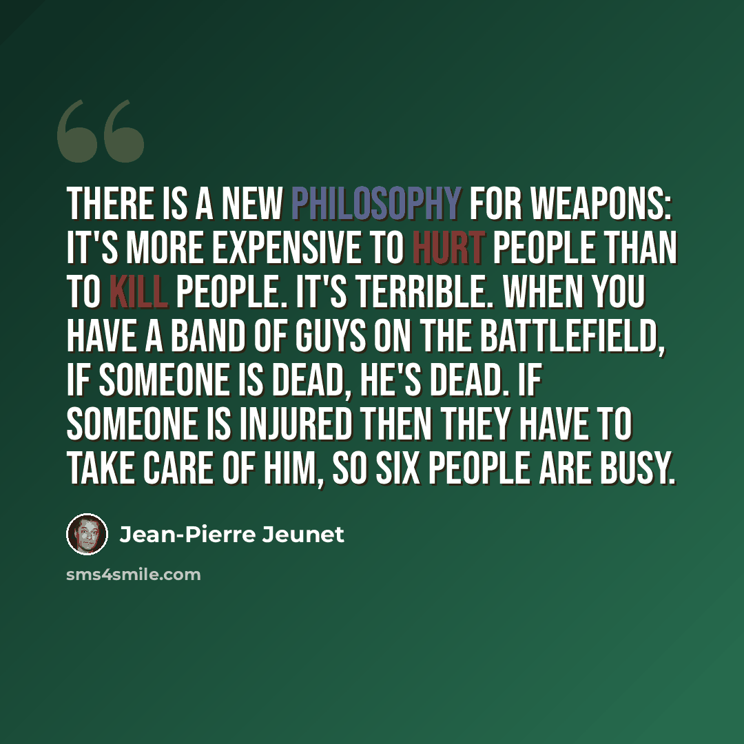 “There is a new philosophy for weapons: it's more expensive to hurt people than to kill people. It's terrible. When you have a band of guys on the battlefield, if someone is dead, he's dead. If someone is injured then they have to take care of him, so six people are busy.” quote by Jean-Pierre Jeunet
