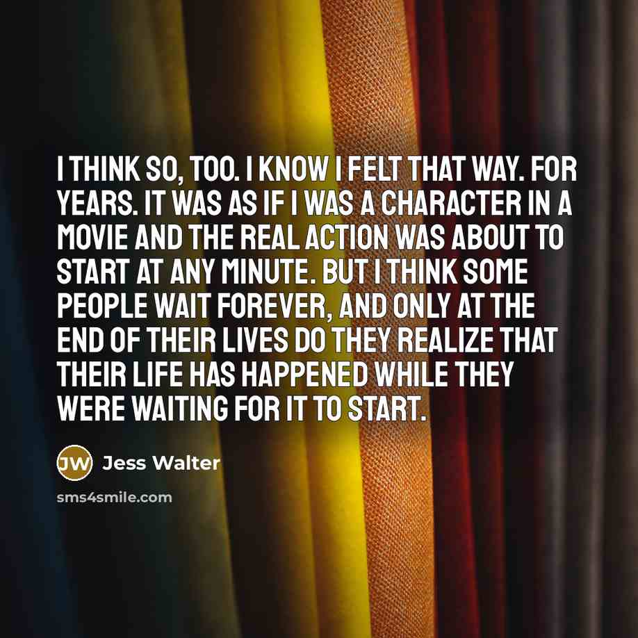 “I think so, too. I know I felt that way. For years. It was as if I was a character in a movie and the real action was about to start at any minute. But I think some people wait forever, and only at the end of their lives do they realize that their life has happened while they were waiting for it…” quote by Jess Walter
