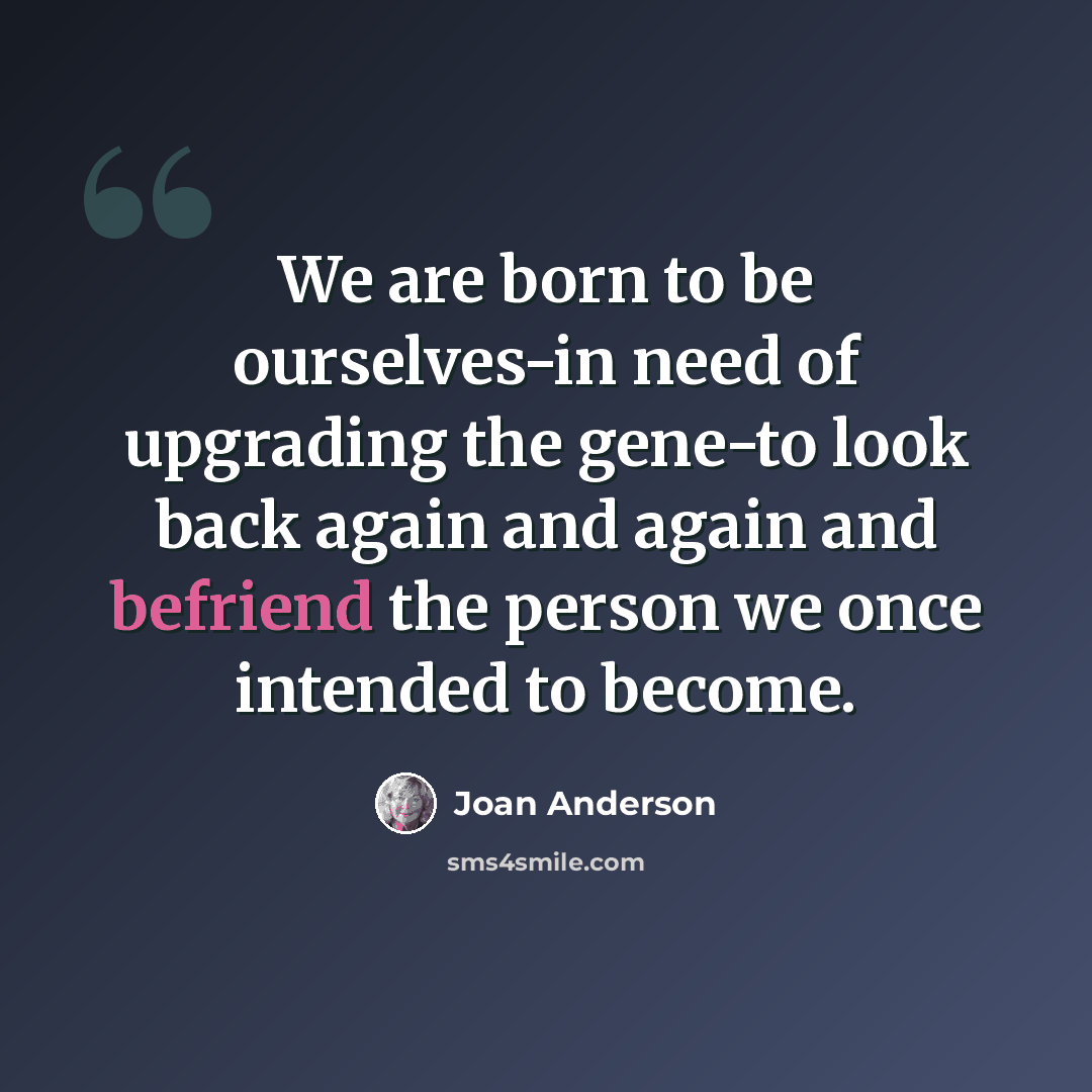 “We are born to be ourselves-in need of upgrading the gene-to look back again and again and befriend the person we once intended to become.” quote by Joan Anderson