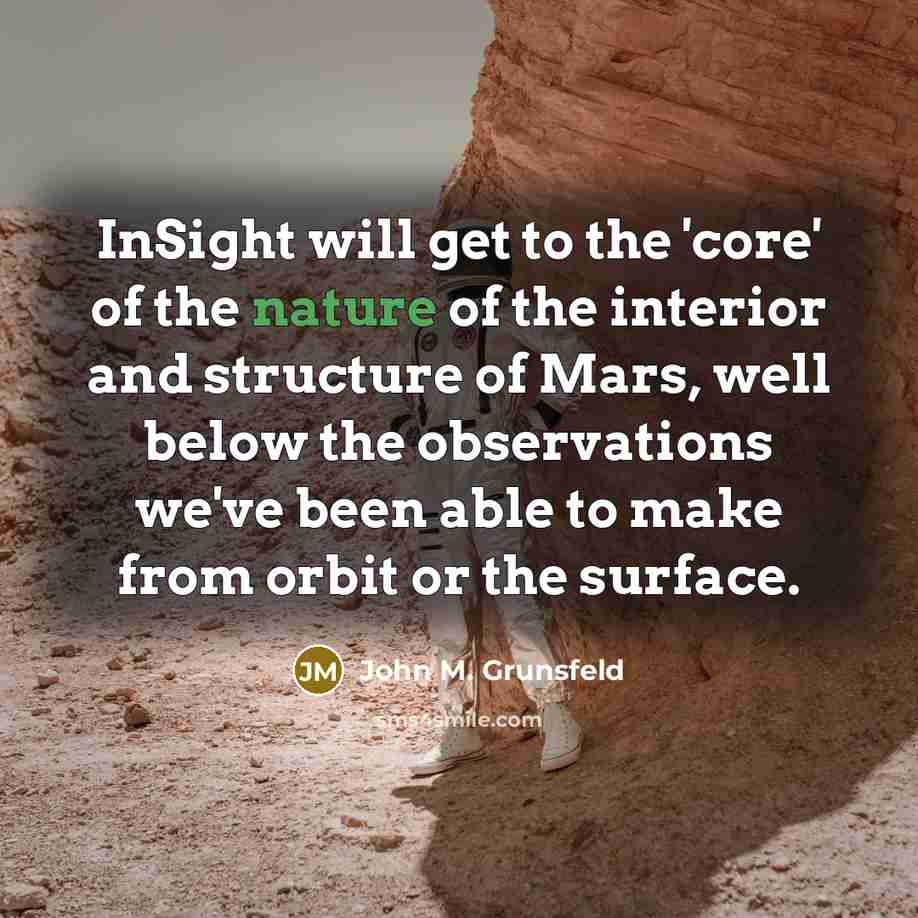 “InSight will get to the 'core' of the nature of the interior and structure of Mars, well below the observations we've been able to make from orbit or the surface.” quote by John M. Grunsfeld