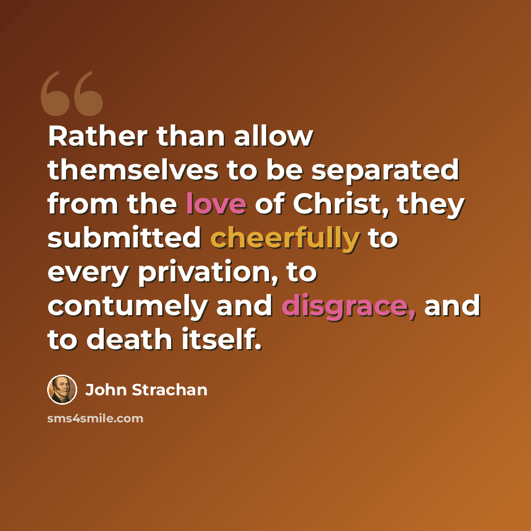 “Rather than allow themselves to be separated from the love of Christ, they submitted cheerfully to every privation, to contumely and disgrace, and to death itself.” quote by John Strachan