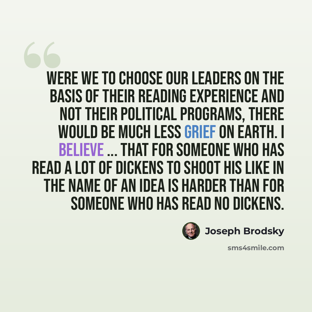 “Were we to choose our leaders on the basis of their reading experience and not their political programs, there would be much less grief on earth. I believe ... that for someone who has read a lot of Dickens to shoot his like in the name of an idea is harder than for someone who has read no Dickens.” quote by Joseph Brodsky