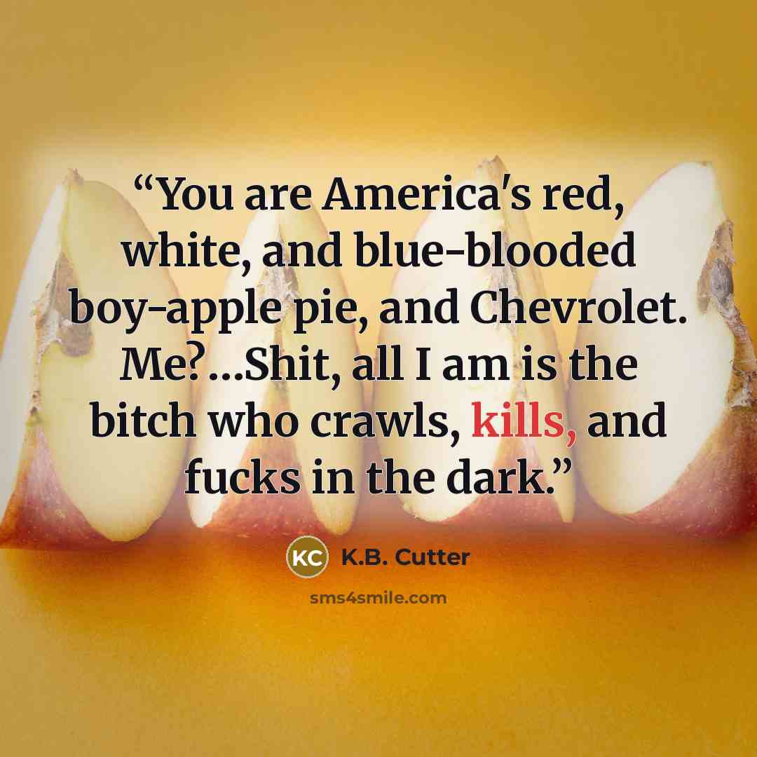 “You are America's red, white, and blue-blooded boy-apple pie, and Chevrolet. Me?…Shit, all I am is the bitch who crawls, kills, and fucks in the dark.” quote by K.b. Cutter
