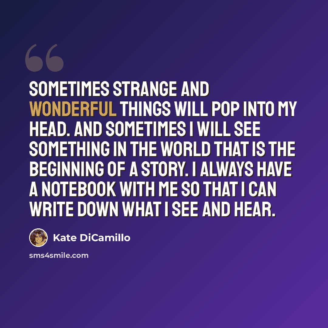 “Sometimes strange and wonderful things will pop into my head. And sometimes I will see something in the world that is the beginning of a story. I always have a notebook with me so that I can write down what I see and hear.” quote by Kate DiCamillo