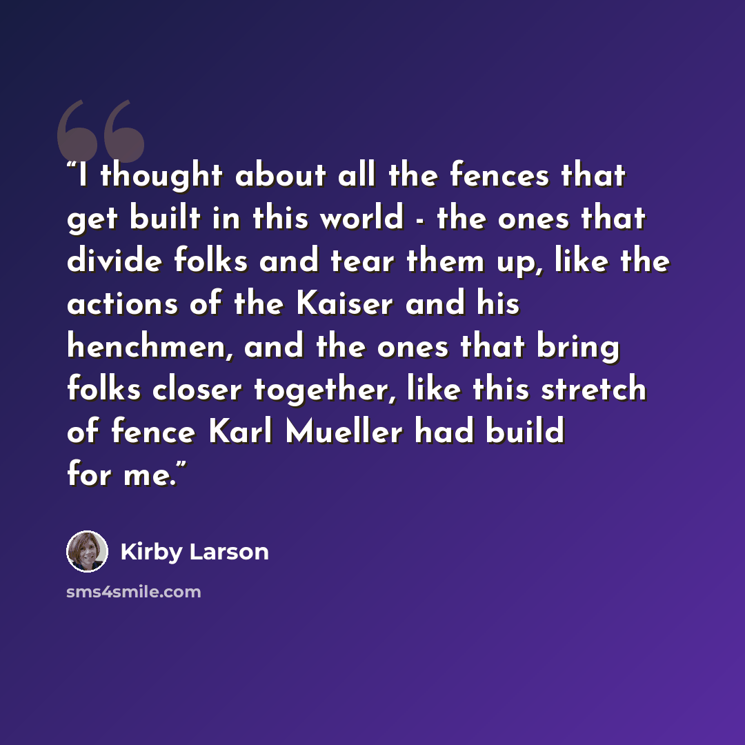 “I thought about all the fences that get built in this world - the ones that divide folks and tear them up, like the actions of the Kaiser and his henchmen, and the ones that bring folks closer together, like this stretch of fence Karl Mueller had build for me.” quote by Kirby Larson