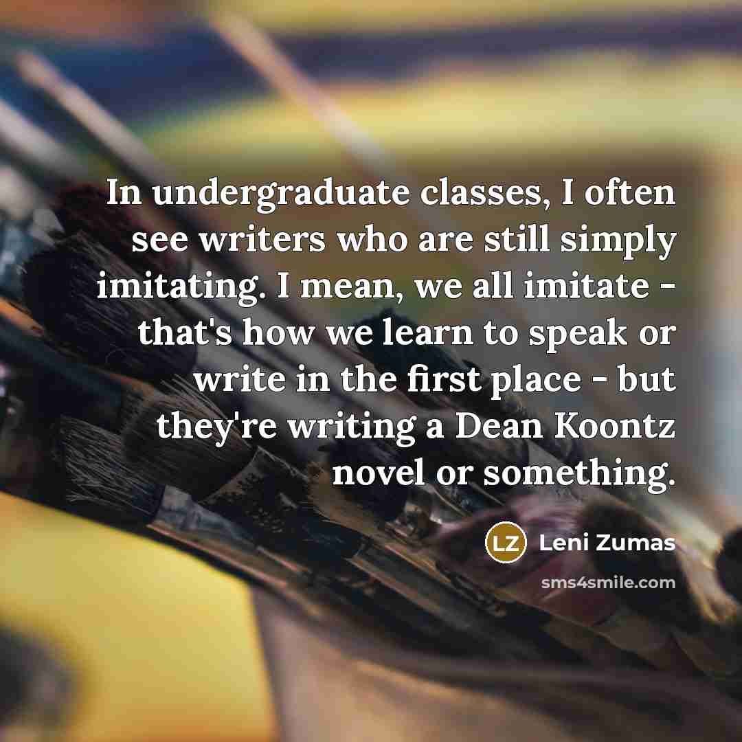 “In undergraduate classes, I often see writers who are still simply imitating. I mean, we all imitate - that's how we learn to speak or write in the first place - but they're writing a Dean Koontz novel or something.” quote by Leni Zumas