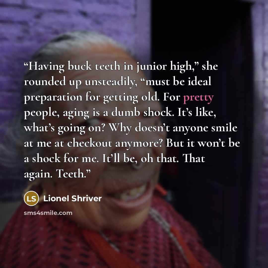 “Having buck teeth in junior high,” she rounded up unsteadily, “must be ideal preparation for getting old. For pretty people, aging is a dumb shock. It’s like, what’s going on? Why doesn’t anyone smile at me at checkout anymore? But it won’t be a shock for me. It’ll be, oh that. That again. Teeth.” quote by Lionel Shriver