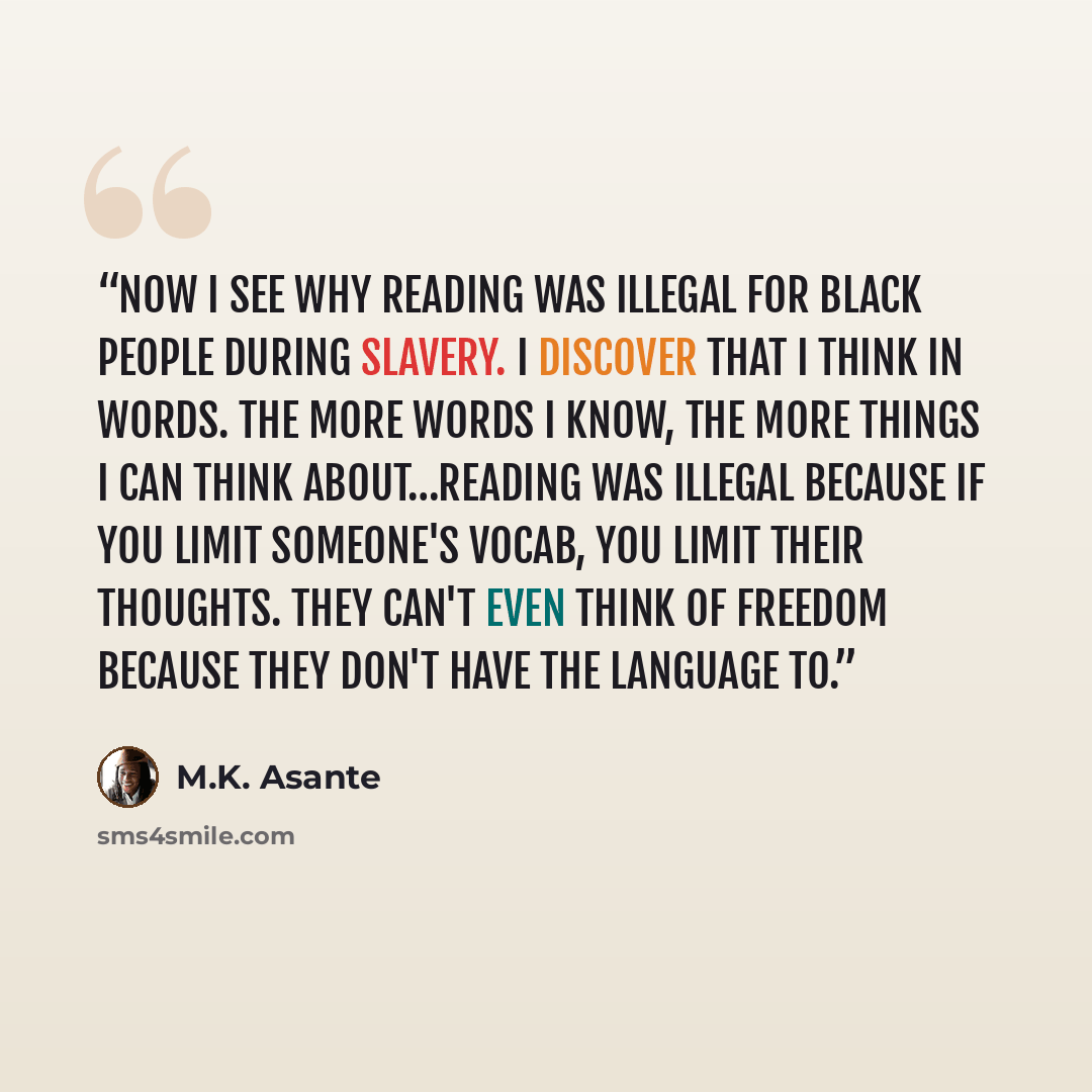 “Now I see why reading was illegal for black people during slavery. I discover that I think in words. The more words I know, the more things I can think about…Reading was illegal because if you limit someone's vocab, you limit their thoughts. They can't even think of freedom because they don't have…” quote by M.K. Asante