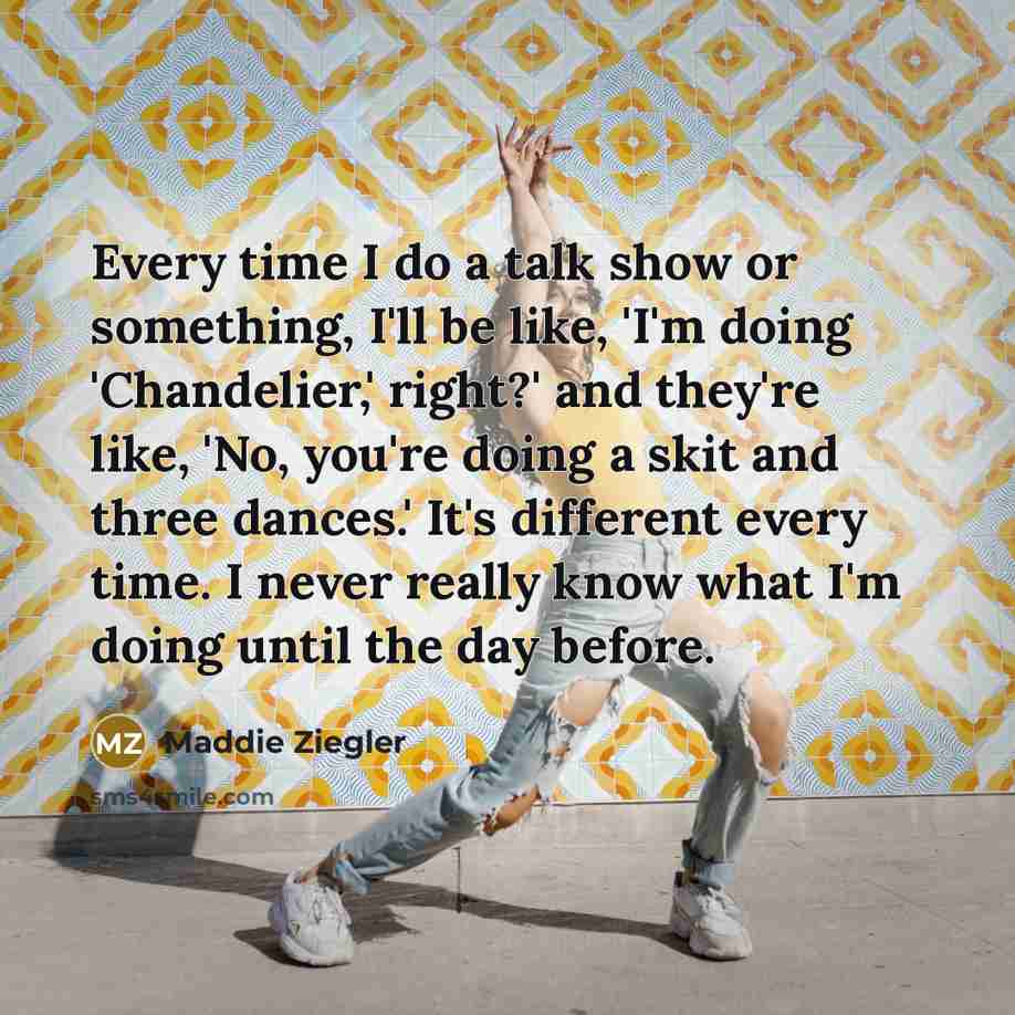 “Every time I do a talk show or something, I'll be like, 'I'm doing 'Chandelier,' right?' and they're like, 'No, you're doing a skit and three dances.' It's different every time. I never really know what I'm doing until the day before.” quote by Maddie Ziegler