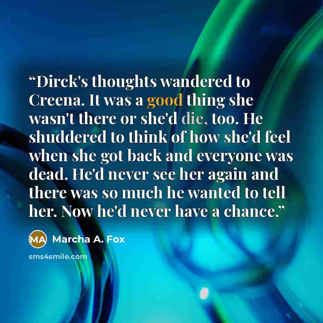 “Dirck's thoughts wandered to Creena. It was a good thing she wasn't there or she'd die, too. He shuddered to think of how she'd feel when she got back and everyone was dead. He'd never see her again and there was so much he wanted to tell her. Now he'd never have a chance.” quote by Marcha A. Fox