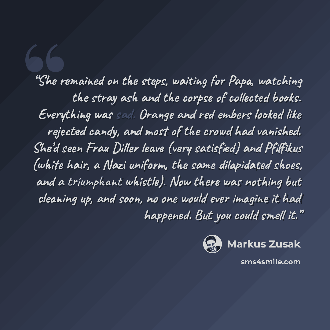 “She remained on the steps, waiting for Papa, watching the stray ash and the corpse of collected books. Everything was sad. Orange and red embers looked like rejected candy, and most of the crowd had vanished. She’d seen Frau Diller leave (very satisfied) and Pfiffikus (white hair, a Nazi uniform…” quote by Markus Zusak