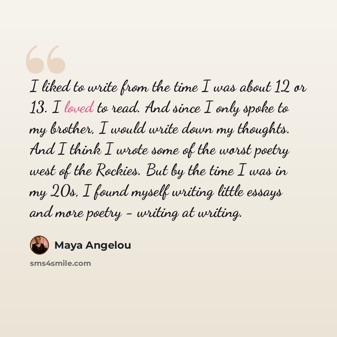 “I liked to write from the time I was about 12 or 13. I loved to read. And since I only spoke to my brother, I would write down my thoughts. And I think I wrote some of the worst poetry west of the Rockies. But by the time I was in my 20s, I found myself writing little essays and more poetry…” quote by Maya Angelou