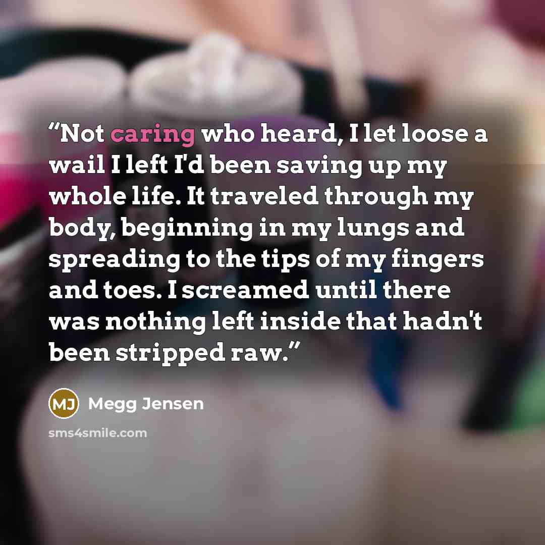 “Not caring who heard, I let loose a wail I left I'd been saving up my whole life. It traveled through my body, beginning in my lungs and spreading to the tips of my fingers and toes. I screamed until there was nothing left inside that hadn't been stripped raw.” quote by Megg Jensen
