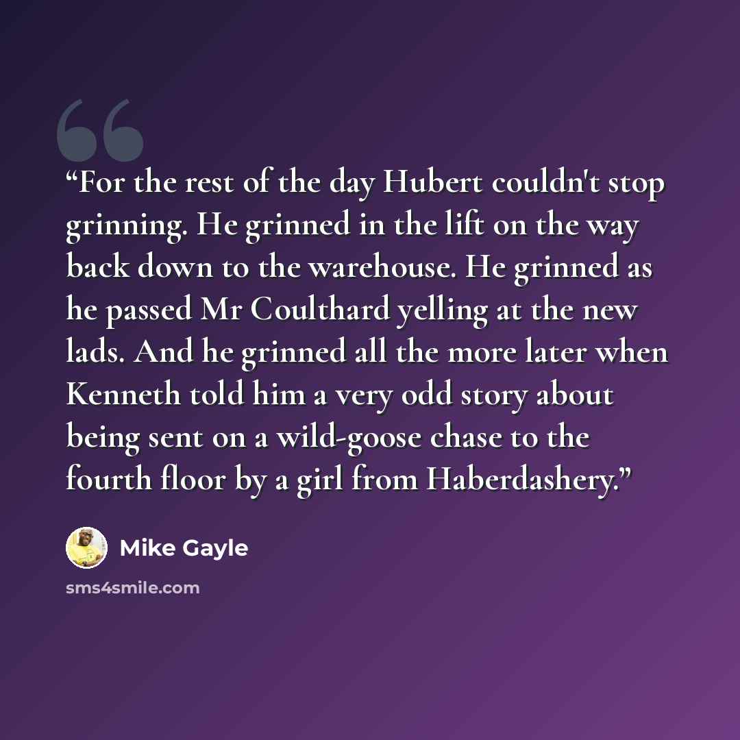 “For the rest of the day Hubert couldn't stop grinning. He grinned in the lift on the way back down to the warehouse. He grinned as he passed Mr Coulthard yelling at the new lads. And he grinned all the more later when Kenneth told him a very odd story about being sent on a wild-goose chase to the…” quote by Mike Gayle
