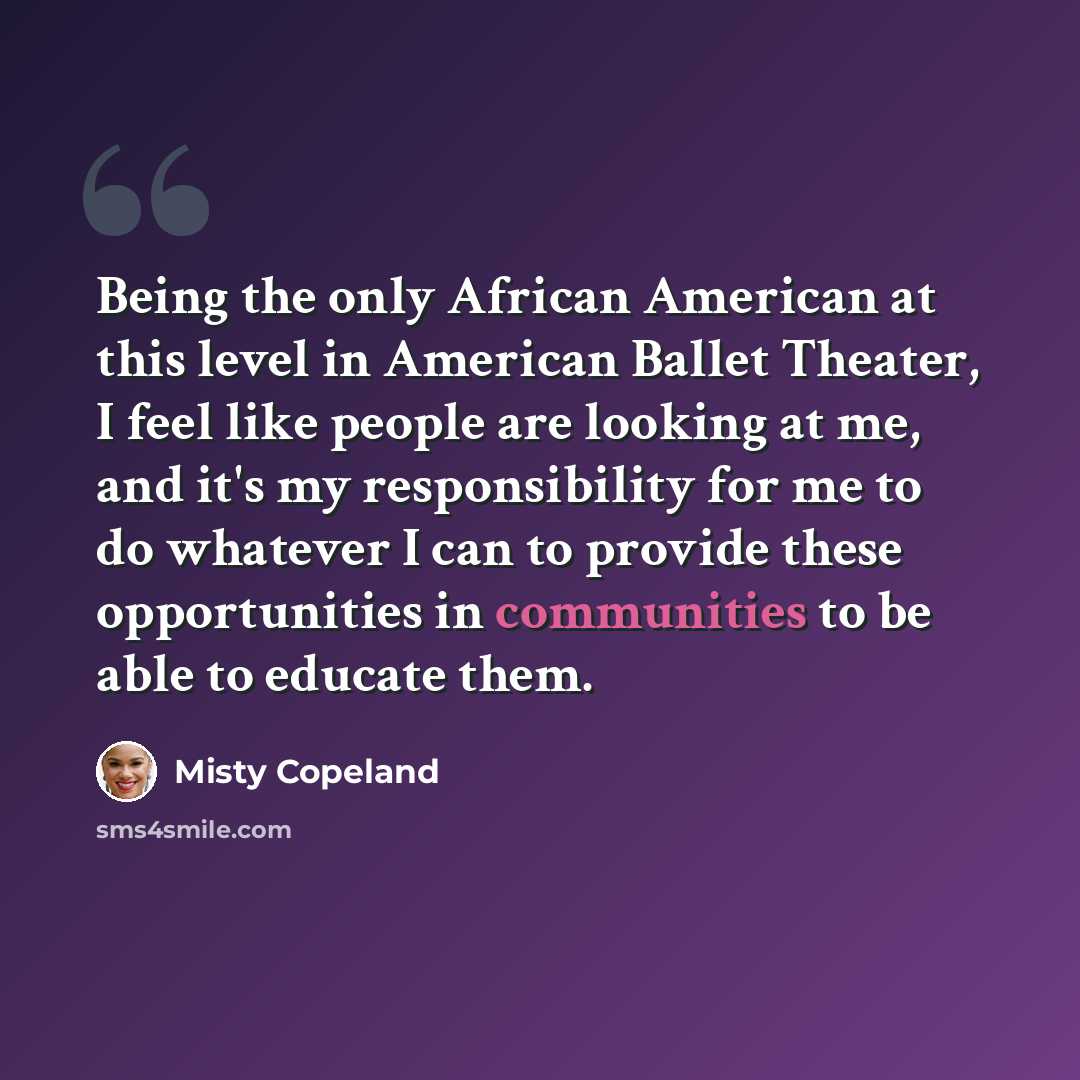 “Being the only African American at this level in American Ballet Theater, I feel like people are looking at me, and it's my responsibility for me to do whatever I can to provide these opportunities in communities to be able to educate them.” quote by Misty Copeland