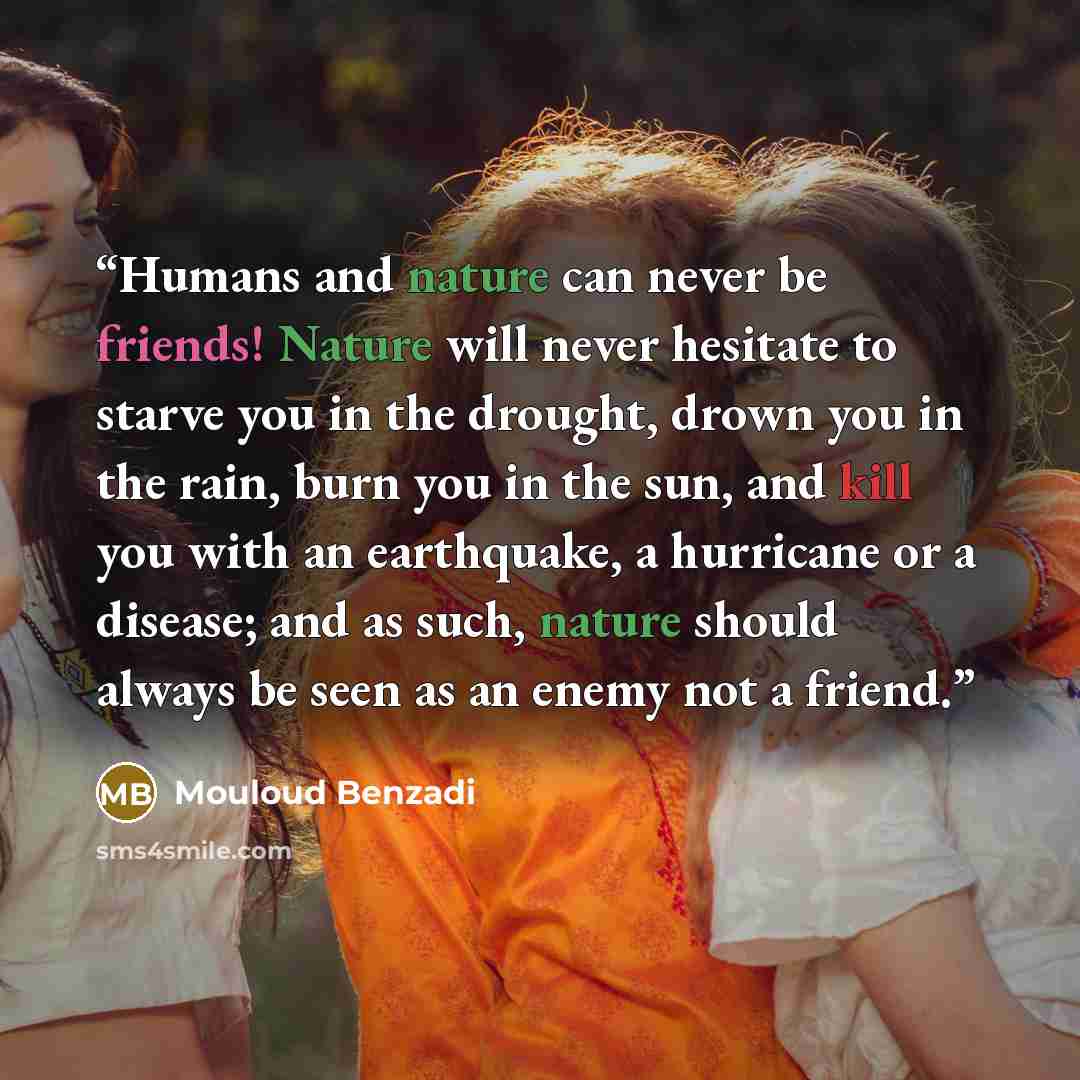 “Humans and nature can never be friends! Nature will never hesitate to starve you in the drought, drown you in the rain, burn you in the sun, and kill you with an earthquake, a hurricane or a disease; and as such, nature should always be seen as an enemy not a friend.” quote by Mouloud Benzadi