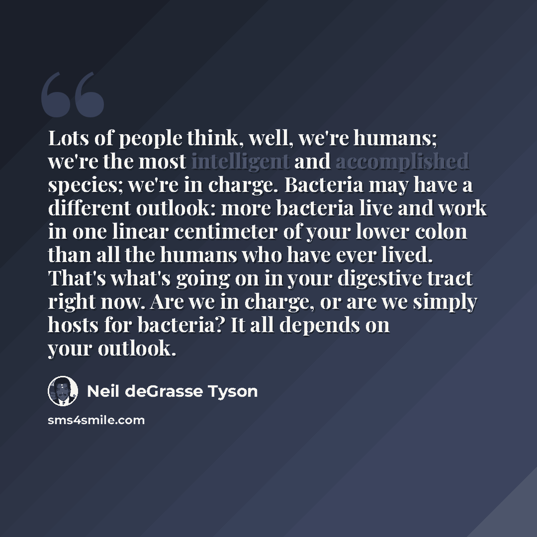 “Lots of people think, well, we're humans; we're the most intelligent and accomplished species; we're in charge. Bacteria may have a different outlook: more bacteria live and work in one linear centimeter of your lower colon than all the humans who have ever lived. That's what's going on in your…” quote by Neil deGrasse Tyson