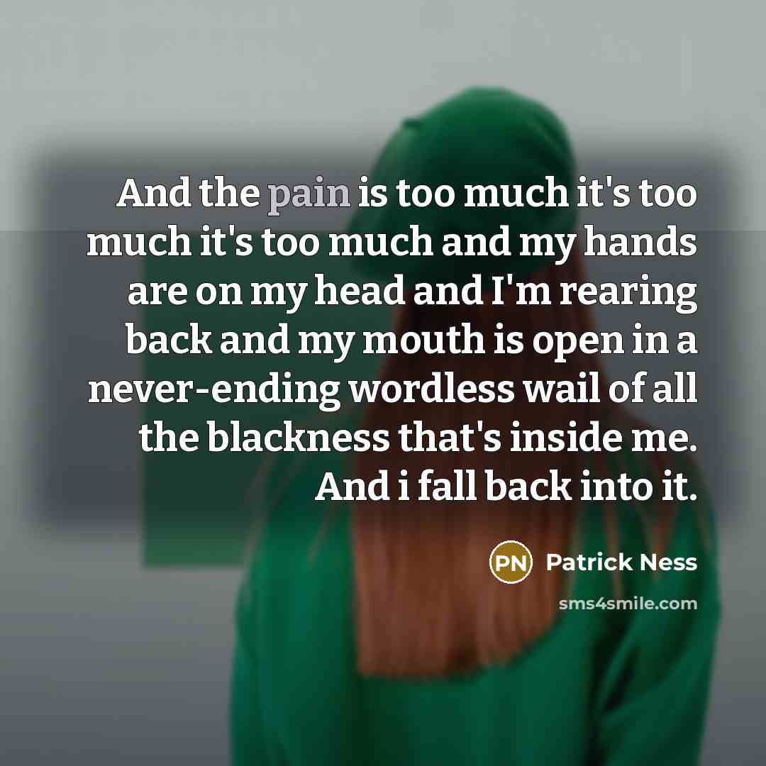 “And the pain is too much it's too much it's too much and my hands are on my head and I'm rearing back and my mouth is open in a never-ending wordless wail of all the blackness that's inside me. And i fall back into it.” quote by Patrick Ness