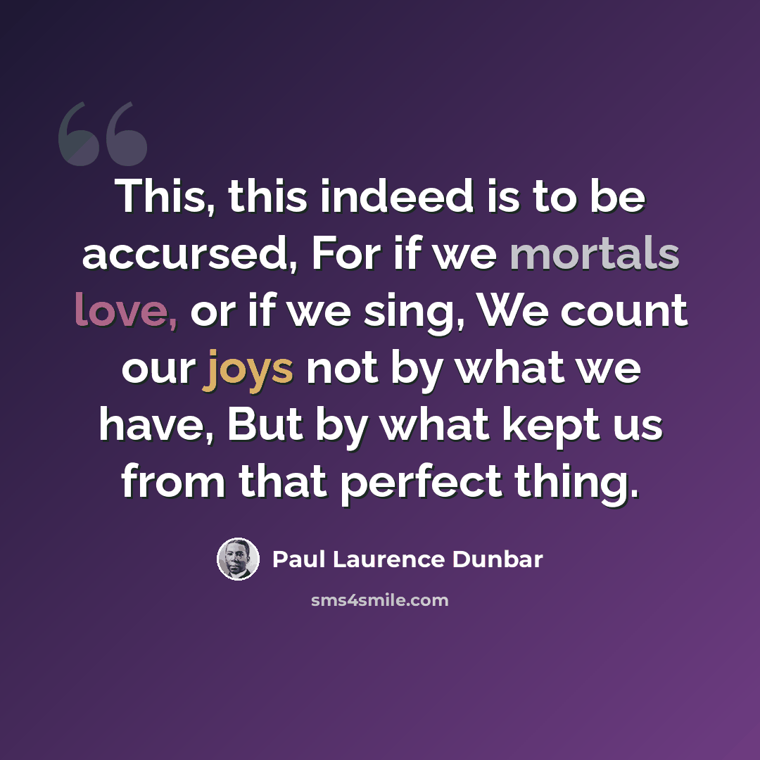 “This, this indeed is to be accursed, For if we mortals love, or if we sing, We count our joys not by what we have, But by what kept us from that perfect thing.” quote by Paul Laurence Dunbar