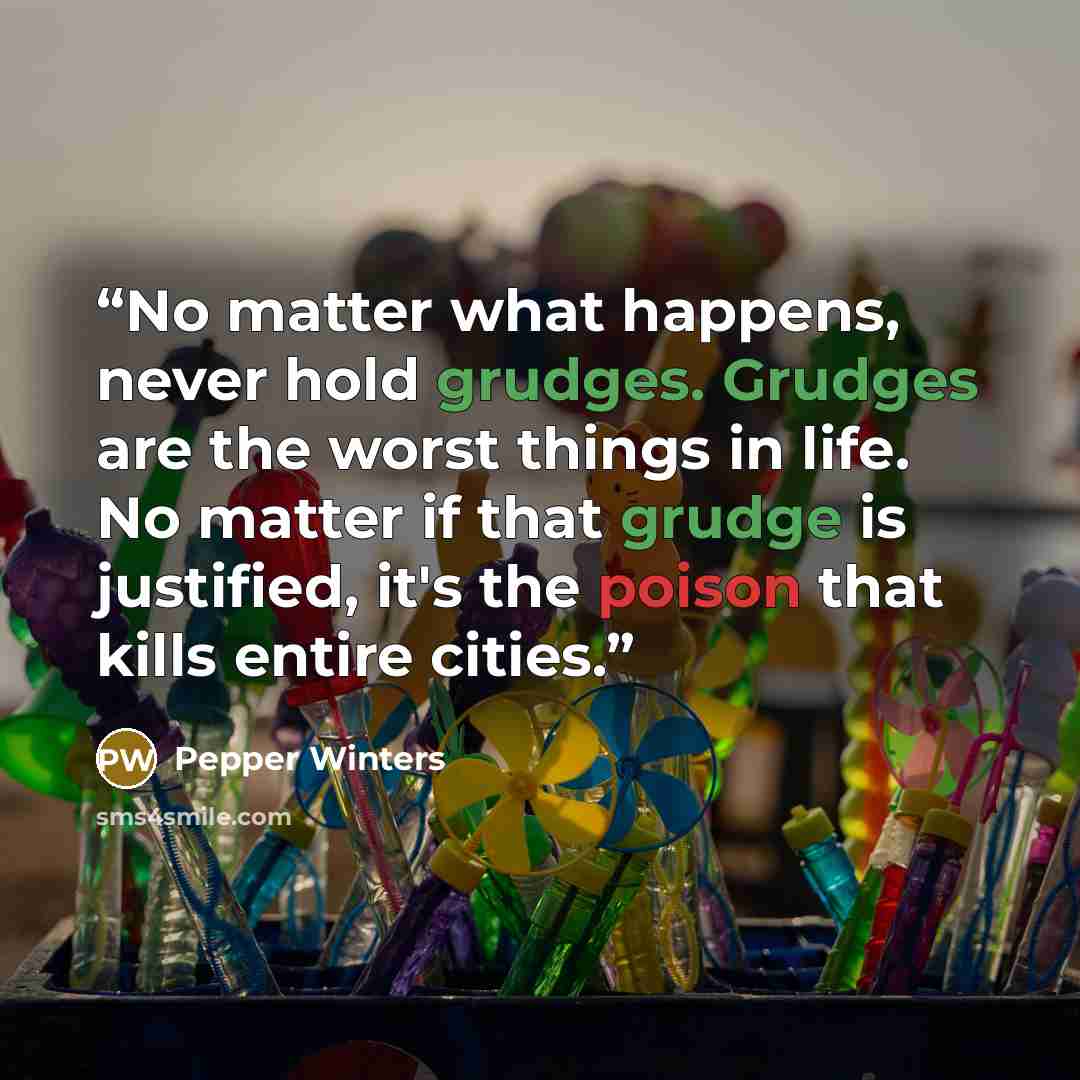 “No matter what happens, never hold grudges. Grudges are the worst things in life. No matter if that grudge is justified, it's the poison that kills entire cities.” quote by Pepper Winters