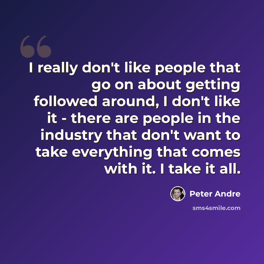“I really don't like people that go on about getting followed around, I don't like it - there are people in the industry that don't want to take everything that comes with it. I take it all.” quote by Peter Andre