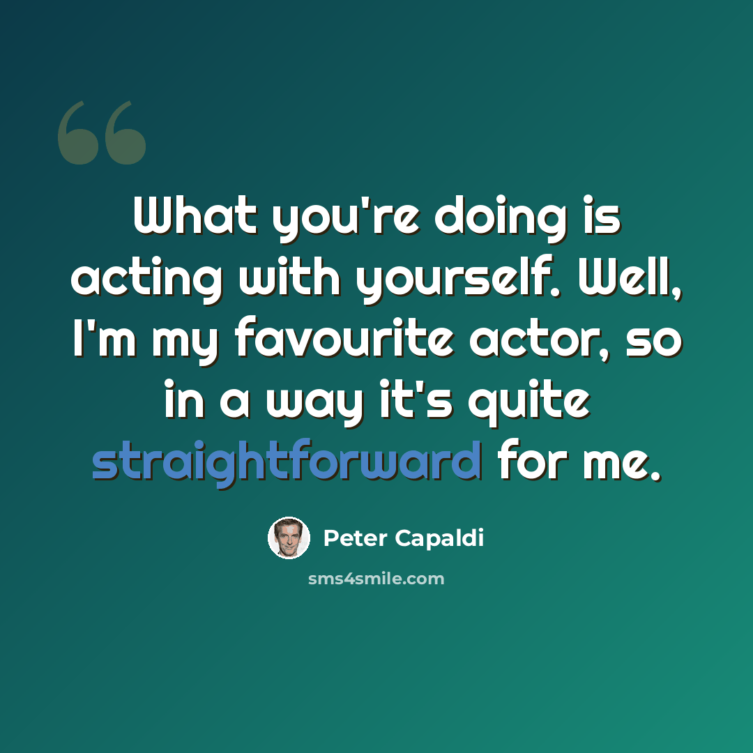 “What you're doing is acting with yourself. Well, I'm my favourite actor, so in a way it's quite straightforward for me.” quote by Peter Capaldi