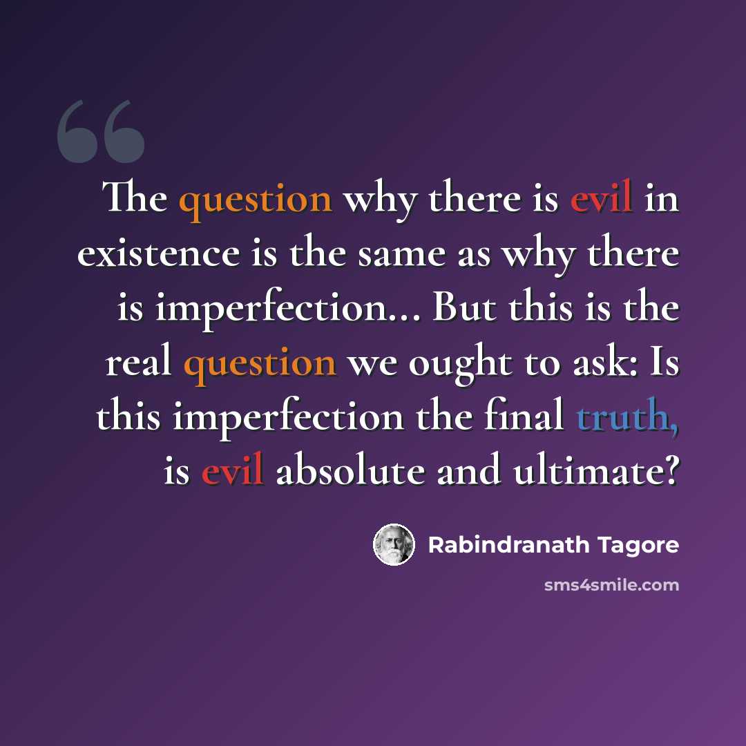 “The question why there is evil in existence is the same as why there is imperfection... But this is the real question we ought to ask: Is this imperfection the final truth, is evil absolute and ultimate?” quote by Rabindranath Tagore