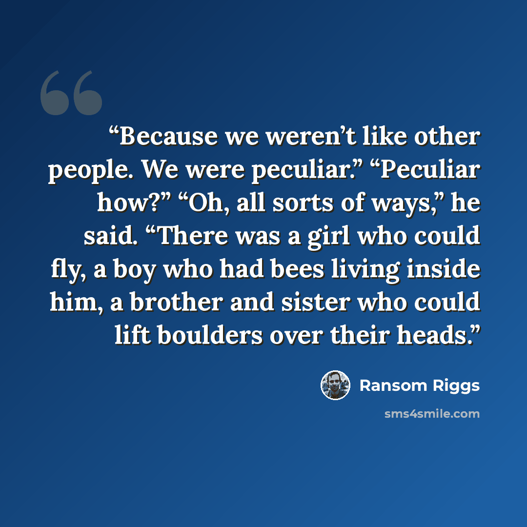 “Because we weren’t like other people. We were peculiar.” “Peculiar how?” “Oh, all sorts of ways,” he said. “There was a girl who could fly, a boy who had bees living inside him, a brother and sister who could lift boulders over their heads.” quote by Ransom Riggs