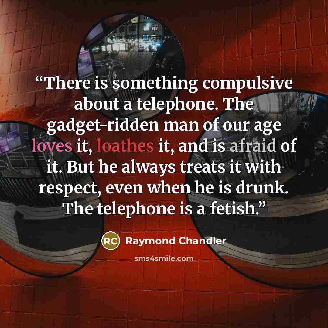 “There is something compulsive about a telephone. The gadget-ridden man of our age loves it, loathes it, and is afraid of it. But he always treats it with respect, even when he is drunk. The telephone is a fetish.” quote by Raymond Chandler