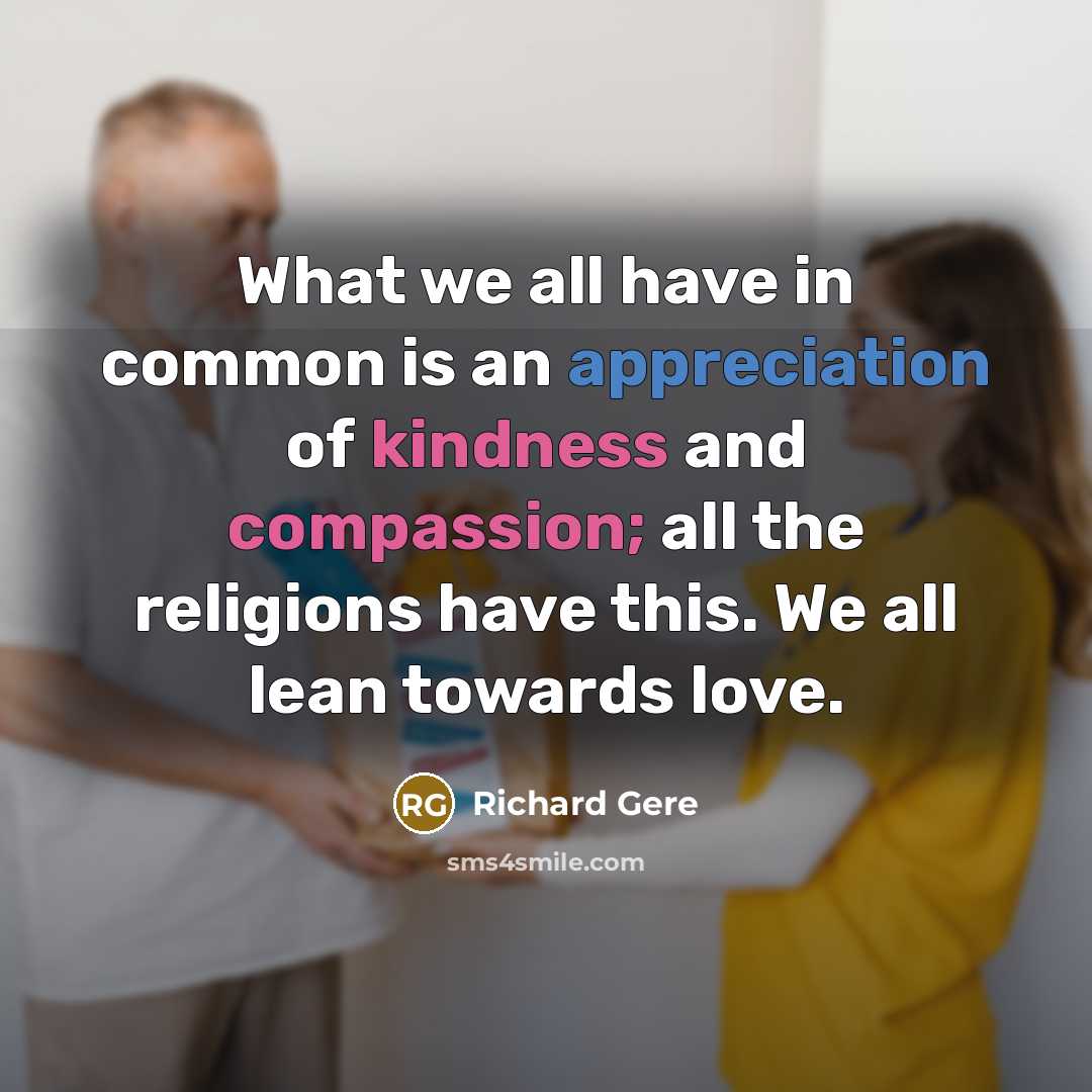 “What we all have in common is an appreciation of kindness and compassion; all the religions have this. We all lean towards love.” quote by Richard Gere