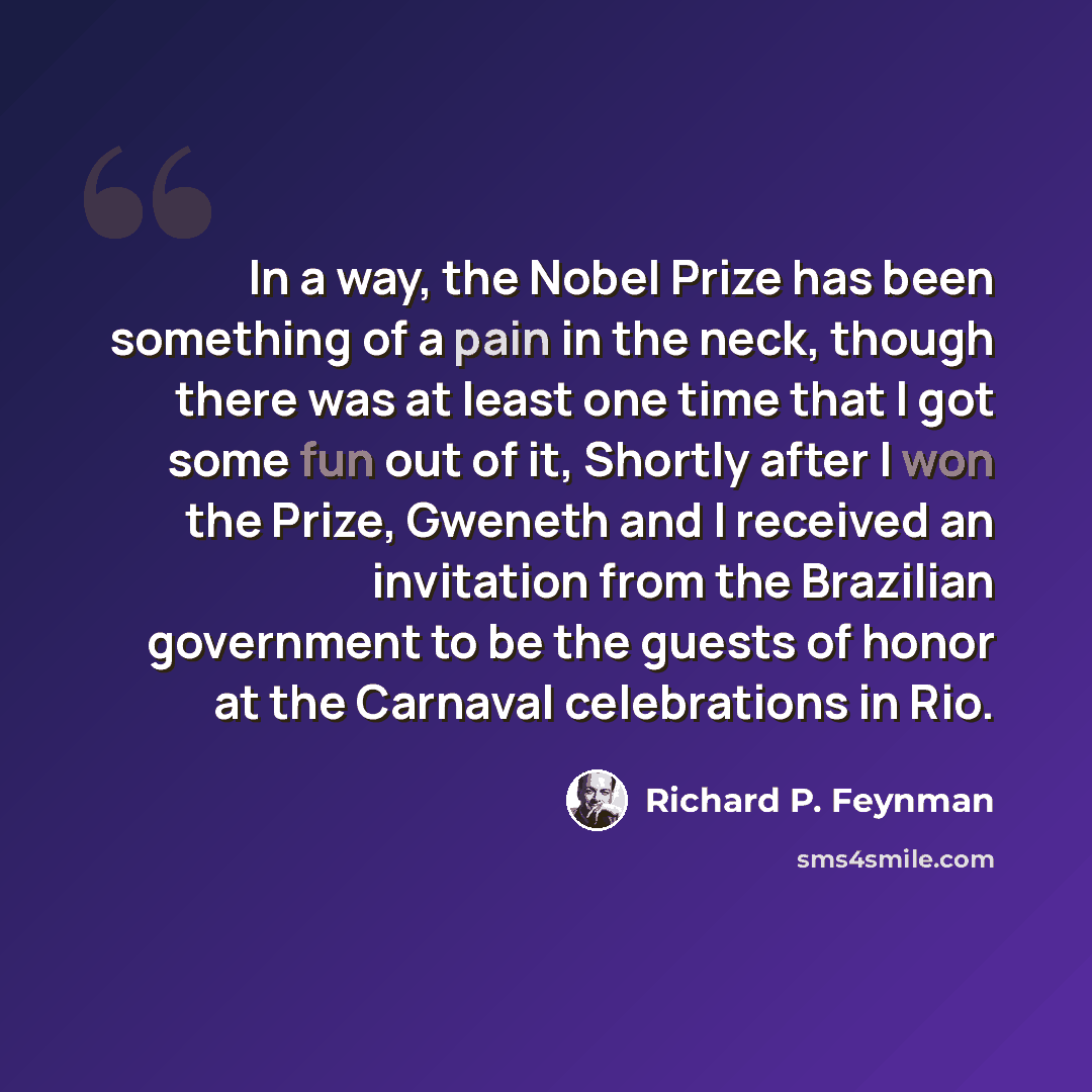 “In a way, the Nobel Prize has been something of a pain in the neck, though there was at least one time that I got some fun out of it, Shortly after I won the Prize, Gweneth and I received an invitation from the Brazilian government to be the guests of honor at the Carnaval celebrations in Rio.” quote by Richard P. Feynman