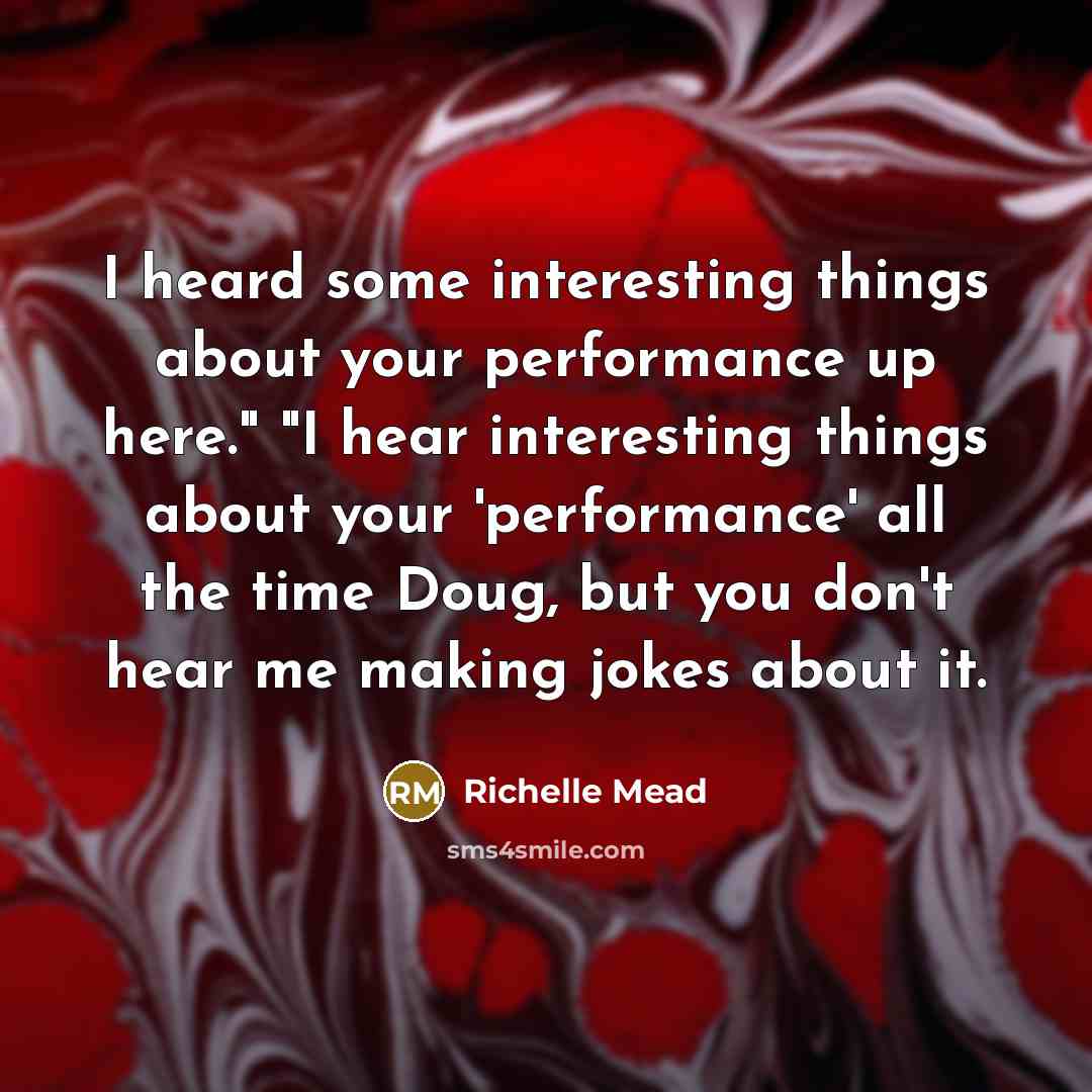 “I heard some interesting things about your performance up here." "I hear interesting things about your 'performance' all the time Doug, but you don't hear me making jokes about it.” quote by Richelle Mead