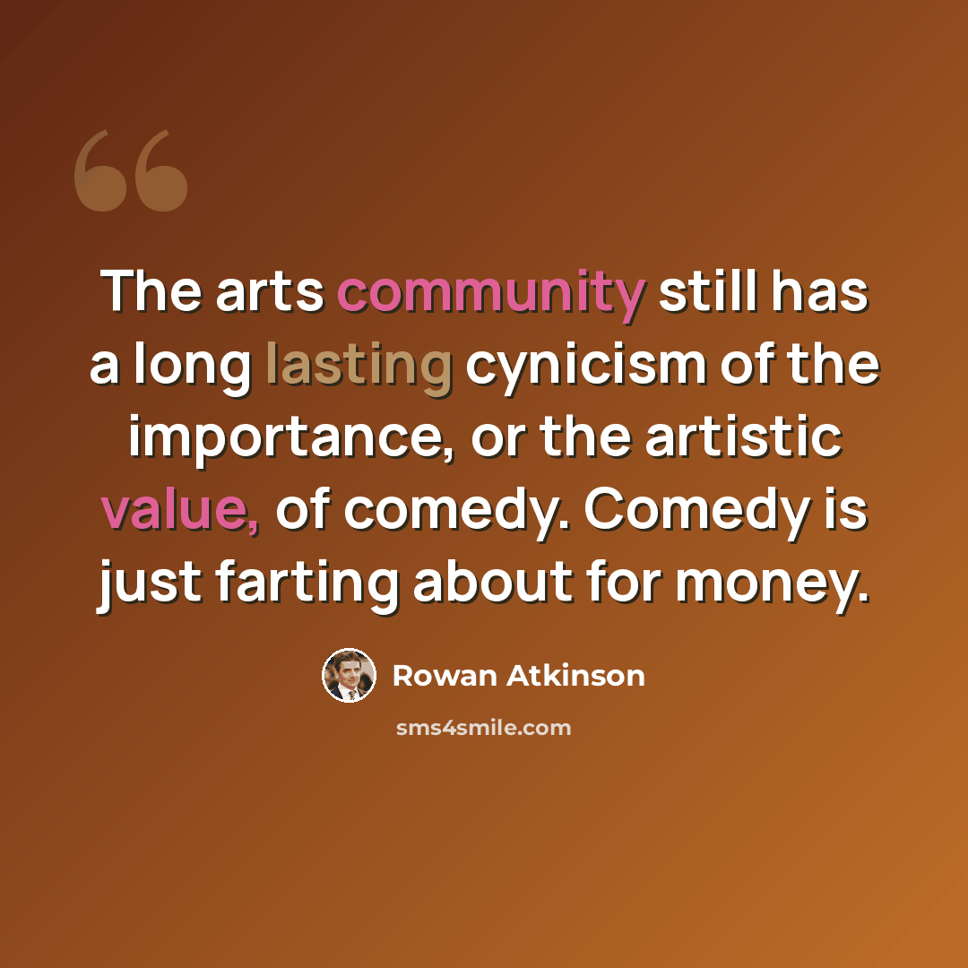 “The arts community still has a long lasting cynicism of the importance, or the artistic value, of comedy. Comedy is just farting about for money.” quote by Rowan Atkinson