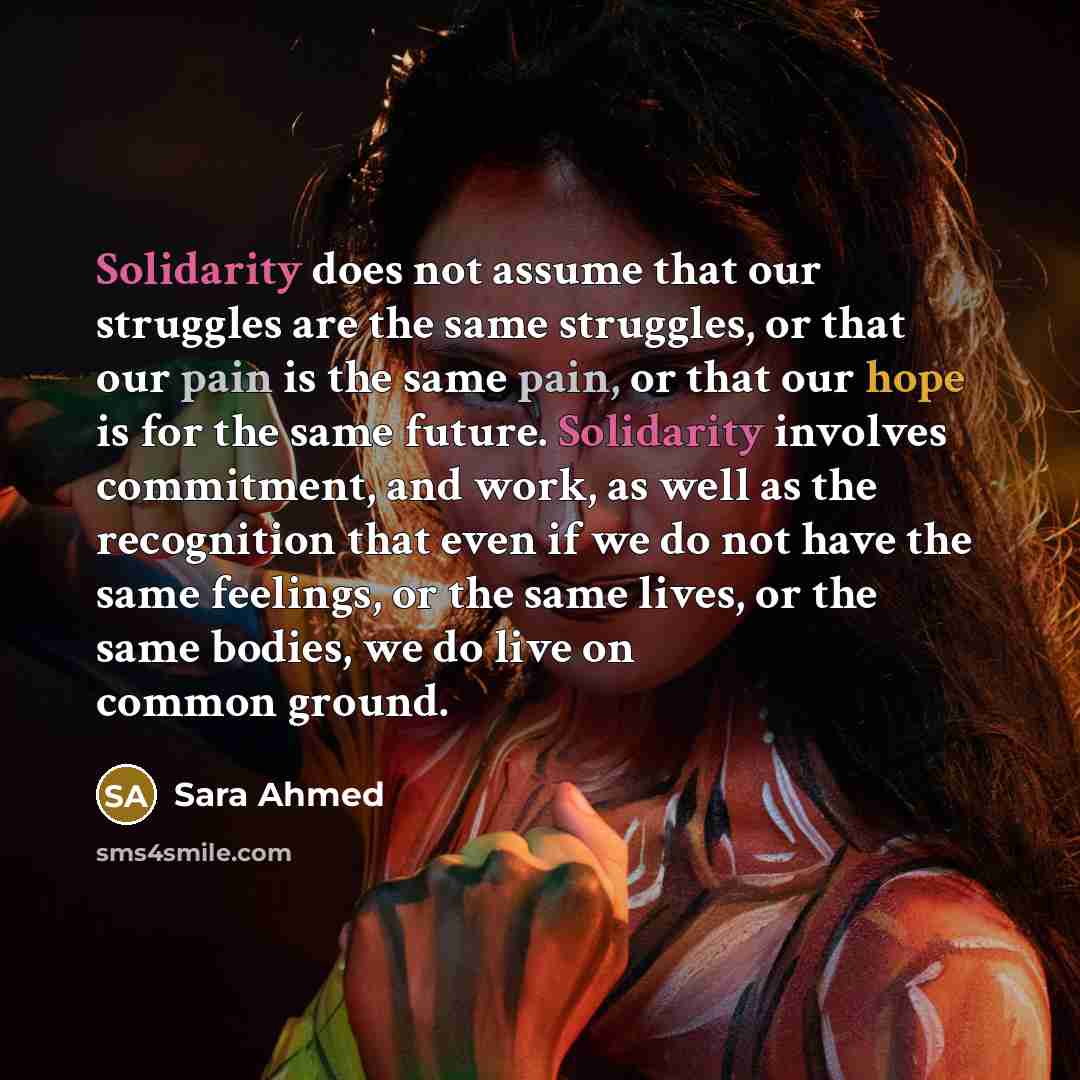 “Solidarity does not assume that our struggles are the same struggles, or that our pain is the same pain, or that our hope is for the same future. Solidarity involves commitment, and work, as well as the recognition that even if we do not have the same feelings, or the same lives, or the same…” quote by Sara Ahmed