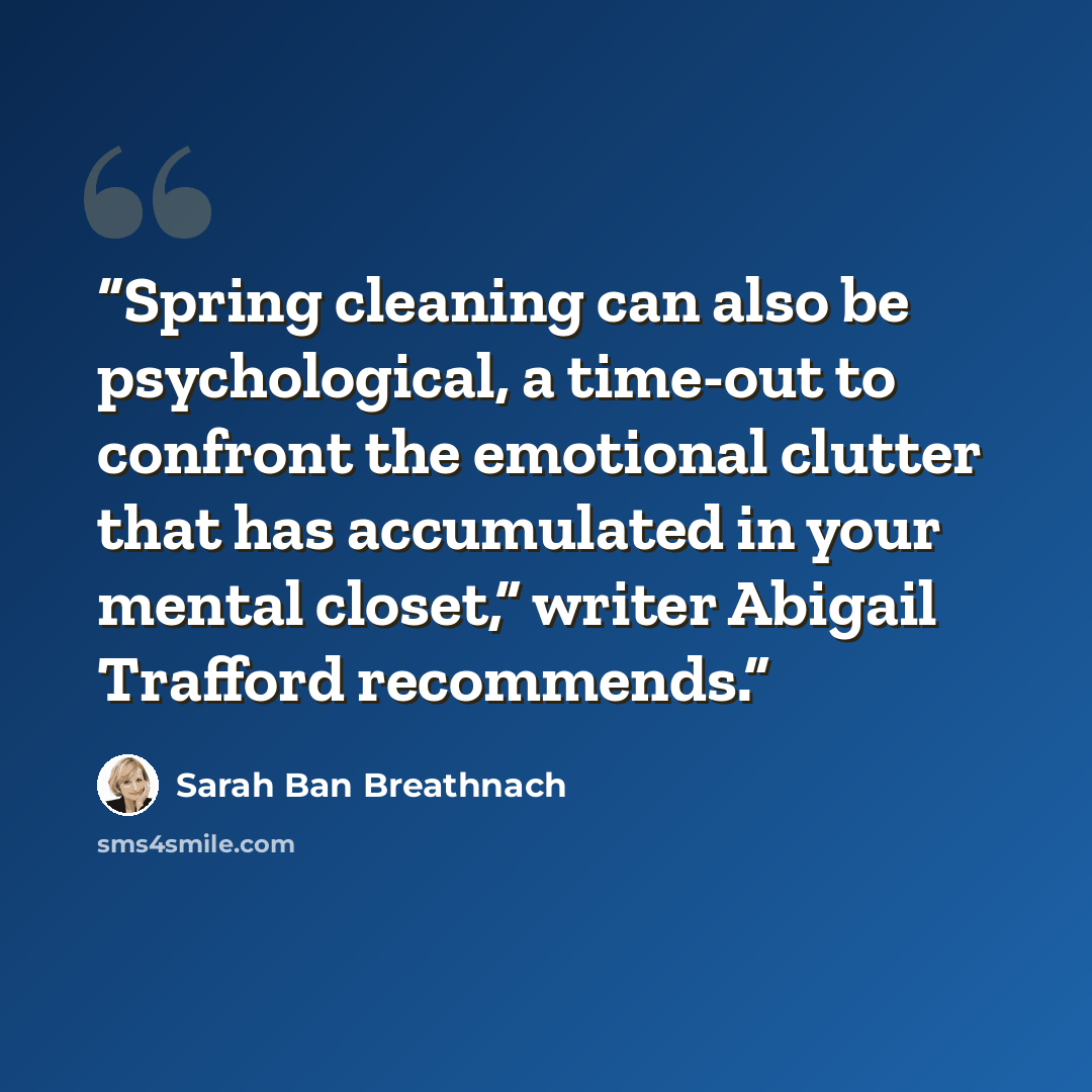 “Spring cleaning can also be psychological, a time-out to confront the emotional clutter that has accumulated in your mental closet,” writer Abigail Trafford recommends.” quote by Sarah Ban Breathnach