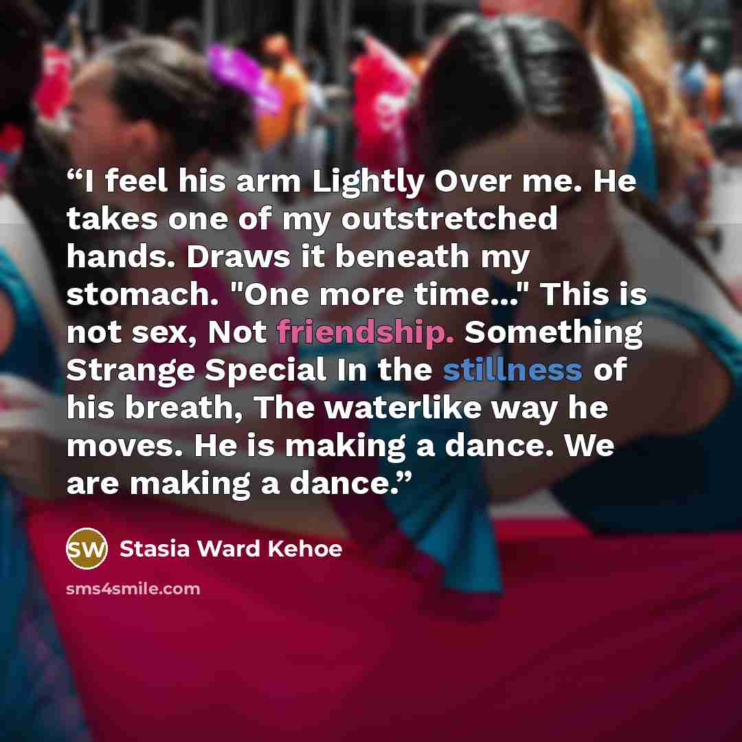 “I feel his arm Lightly Over me. He takes one of my outstretched hands. Draws it beneath my stomach. "One more time..." This is not sex, Not friendship. Something Strange Special In the stillness of his breath, The waterlike way he moves. He is making a dance. We are making a dance.” quote by Stasia Ward Kehoe