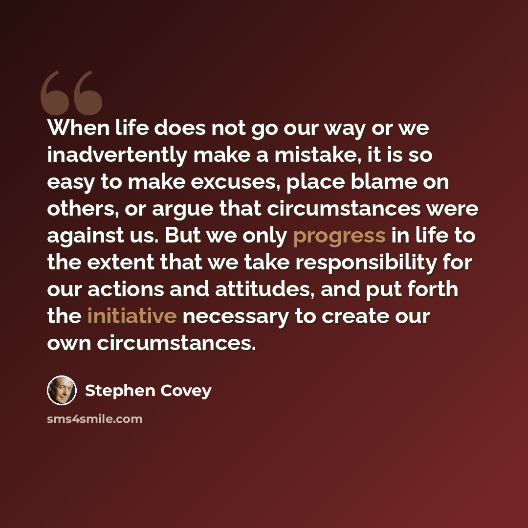 “When life does not go our way or we inadvertently make a mistake, it is so easy to make excuses, place blame on others, or argue that circumstances were against us. But we only progress in life to the extent that we take responsibility for our actions and attitudes, and put forth the initiative…” quote by Stephen Covey