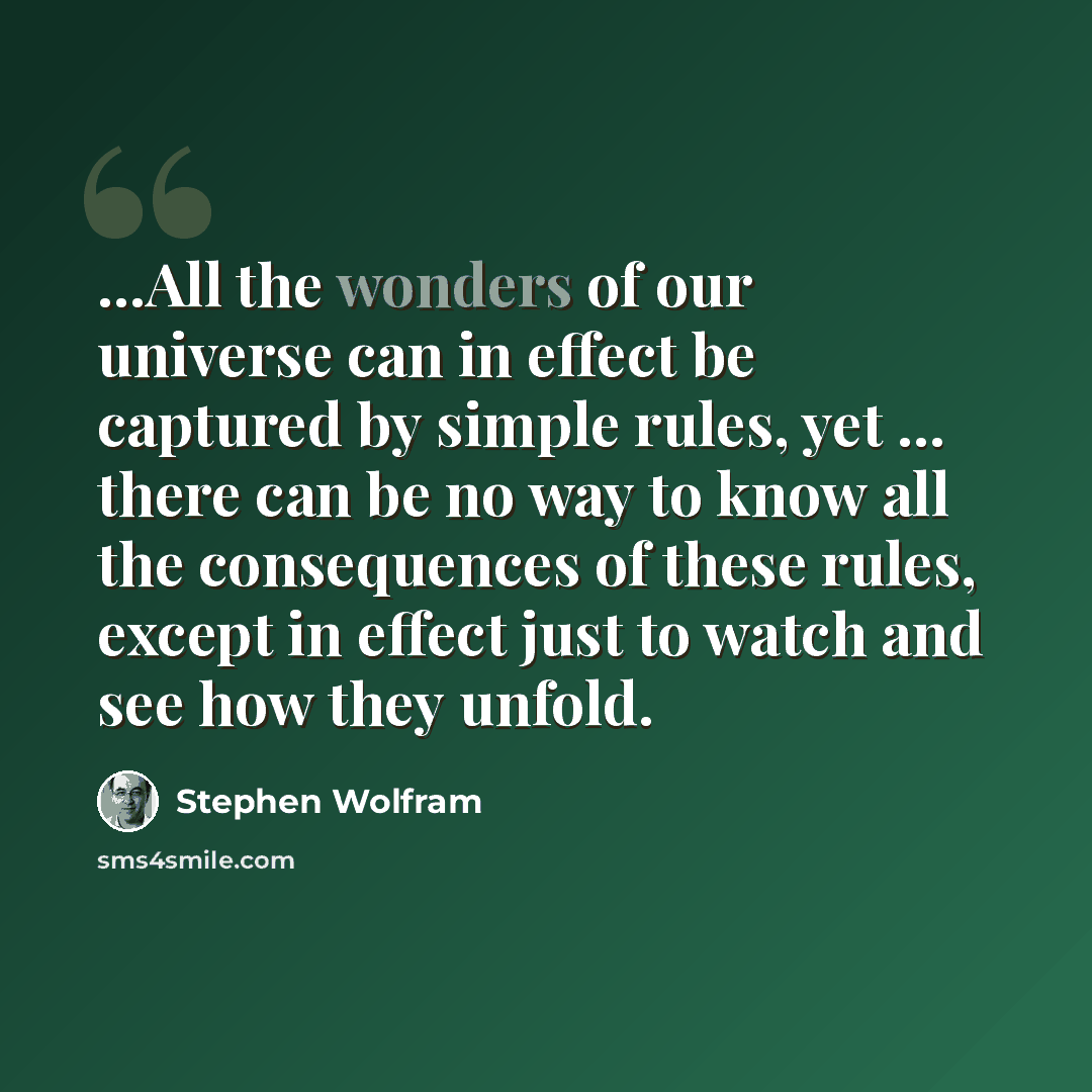 “...All the wonders of our universe can in effect be captured by simple rules, yet ... there can be no way to know all the consequences of these rules, except in effect just to watch and see how they unfold.” quote by Stephen Wolfram