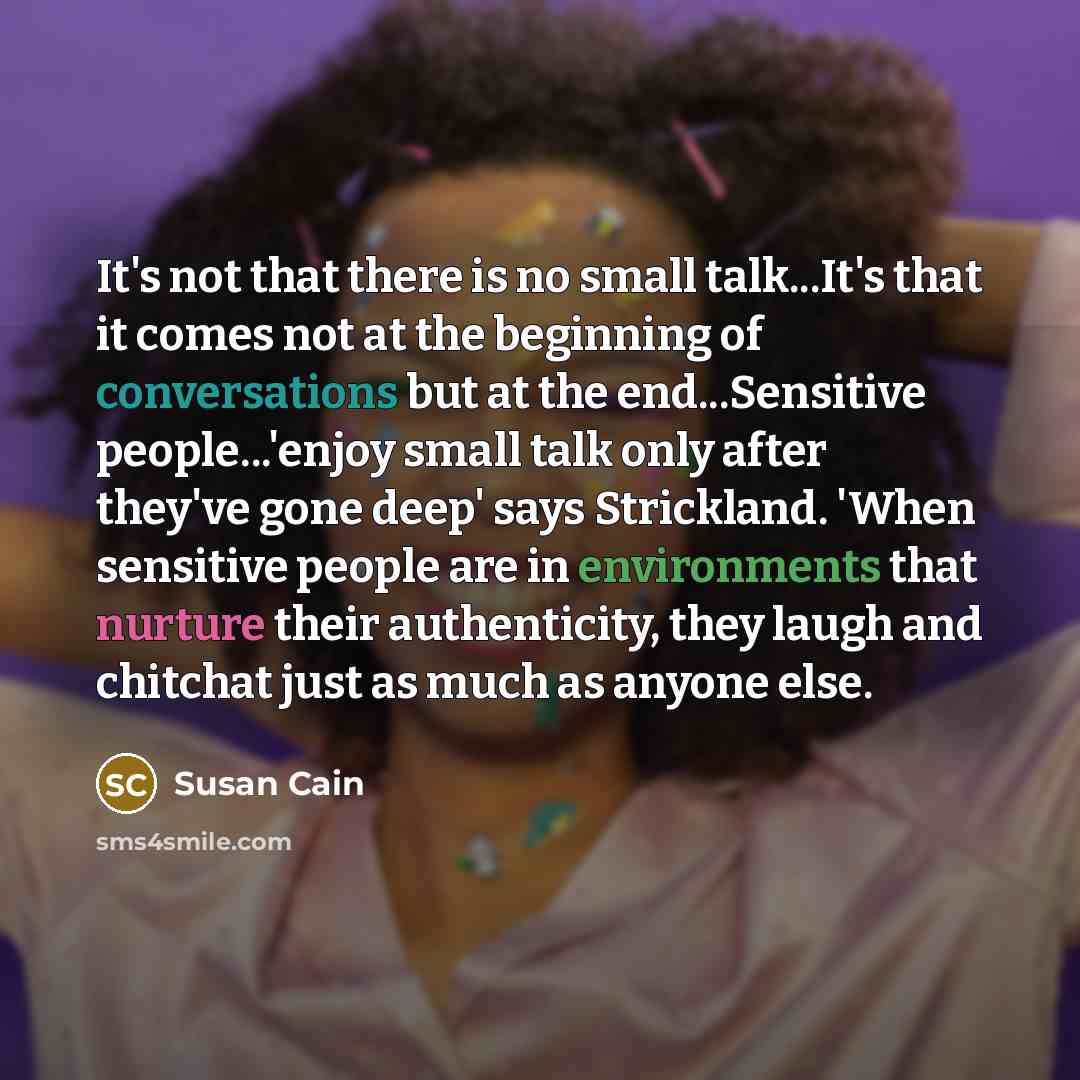 “It's not that there is no small talk...It's that it comes not at the beginning of conversations but at the end...Sensitive people...'enjoy small talk only after they've gone deep' says Strickland. 'When sensitive people are in environments that nurture their authenticity, they laugh and chitchat…” quote by Susan Cain