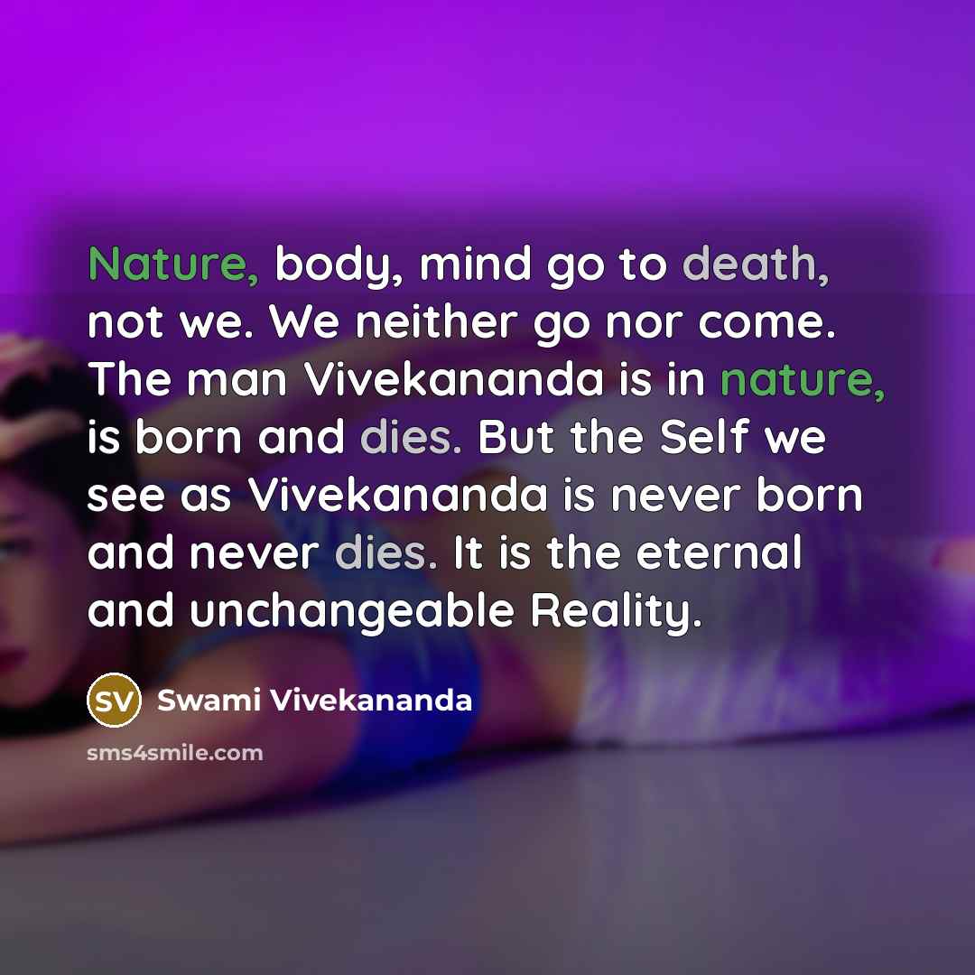 “Nature, body, mind go to death, not we. We neither go nor come. The man Vivekananda is in nature, is born and dies. But the Self we see as Vivekananda is never born and never dies. It is the eternal and unchangeable Reality.” quote by Swami Vivekananda