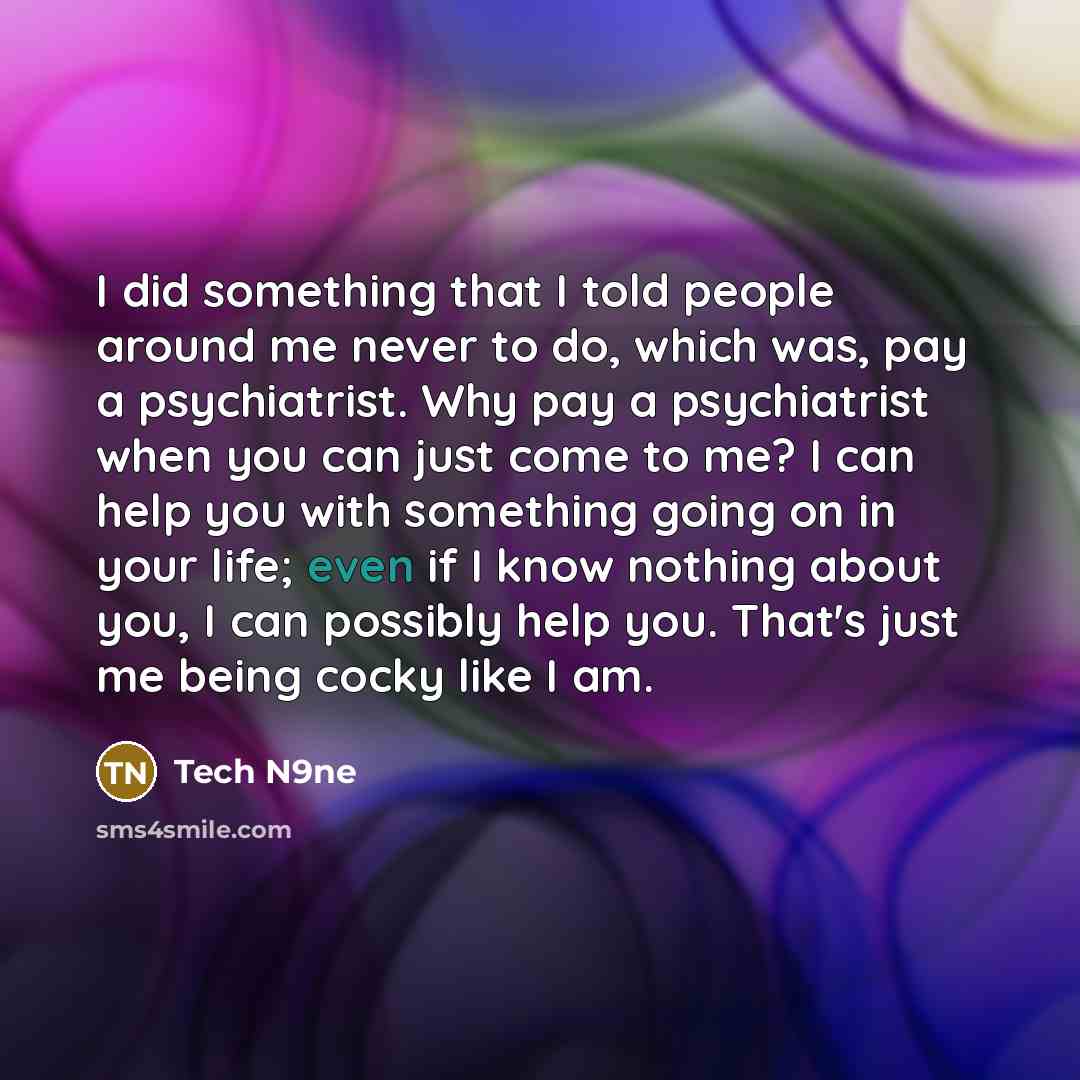 “I did something that I told people around me never to do, which was, pay a psychiatrist. Why pay a psychiatrist when you can just come to me? I can help you with something going on in your life; even if I know nothing about you, I can possibly help you. That's just me being cocky like I am.” quote by Tech N9ne