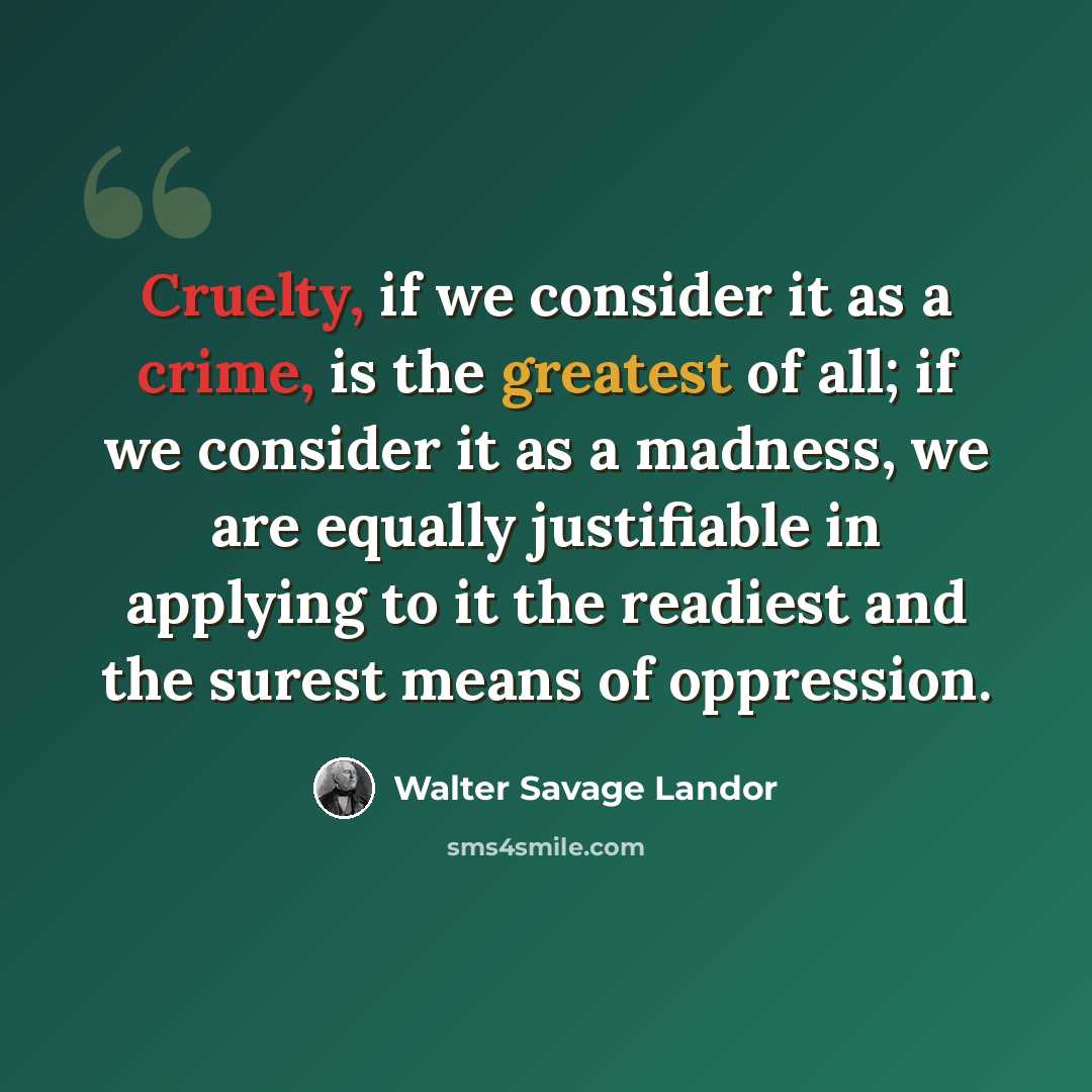 “Cruelty, if we consider it as a crime, is the greatest of all; if we consider it as a madness, we are equally justifiable in applying to it the readiest and the surest means of oppression.” quote by Walter Savage Landor