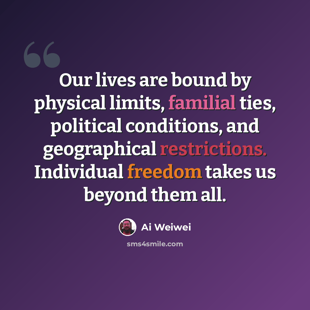 “Our lives are bound by physical limits, familial ties, political conditions, and geographical restrictions. Individual freedom takes us beyond them all.” quote by Ai Weiwei